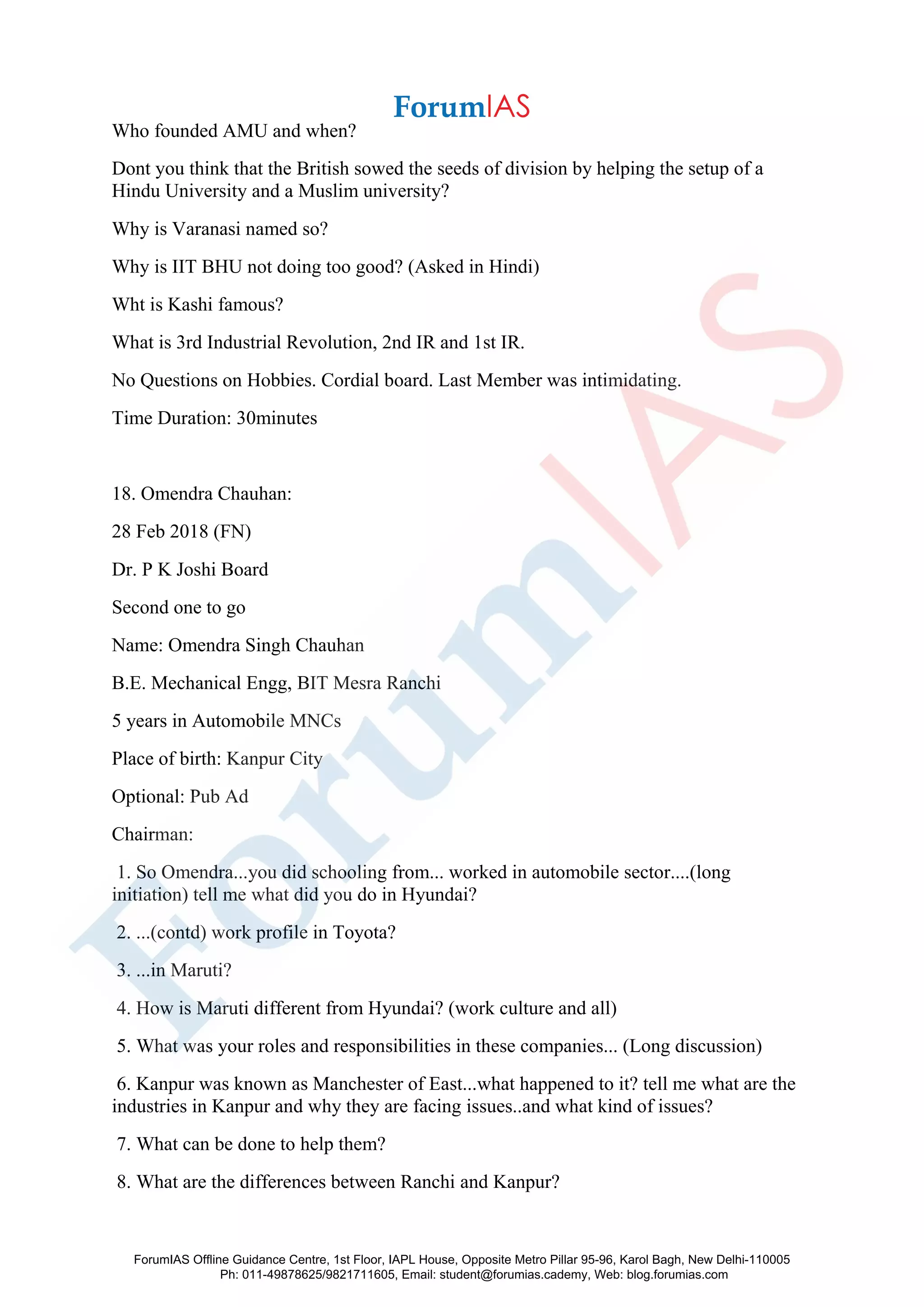 Who founded AMU and when?
Dont you think that the British sowed the seeds of division by helping the setup of a
Hindu University and a Muslim university?
Why is Varanasi named so?
Why is IIT BHU not doing too good? (Asked in Hindi)
Wht is Kashi famous?
What is 3rd Industrial Revolution, 2nd IR and 1st IR.
No Questions on Hobbies. Cordial board. Last Member was intimidating.
Time Duration: 30minutes
18. Omendra Chauhan:
28 Feb 2018 (FN)
Dr. P K Joshi Board
Second one to go
Name: Omendra Singh Chauhan
B.E. Mechanical Engg, BIT Mesra Ranchi
5 years in Automobile MNCs
Place of birth: Kanpur City
Optional: Pub Ad
Chairman:
1. So Omendra...you did schooling from... worked in automobile sector....(long
initiation) tell me what did you do in Hyundai?
2. ...(contd) work profile in Toyota?
3. ...in Maruti?
4. How is Maruti different from Hyundai? (work culture and all)
5. What was your roles and responsibilities in these companies... (Long discussion)
6. Kanpur was known as Manchester of East...what happened to it? tell me what are the
industries in Kanpur and why they are facing issues..and what kind of issues?
7. What can be done to help them?
8. What are the differences between Ranchi and Kanpur?
ForumIAS Offline Guidance Centre, 1st Floor, IAPL House, Opposite Metro Pillar 95-96, Karol Bagh, New Delhi-110005
Ph: 011-49878625/9821711605, Email: student@forumias.cademy, Web: blog.forumias.com
 