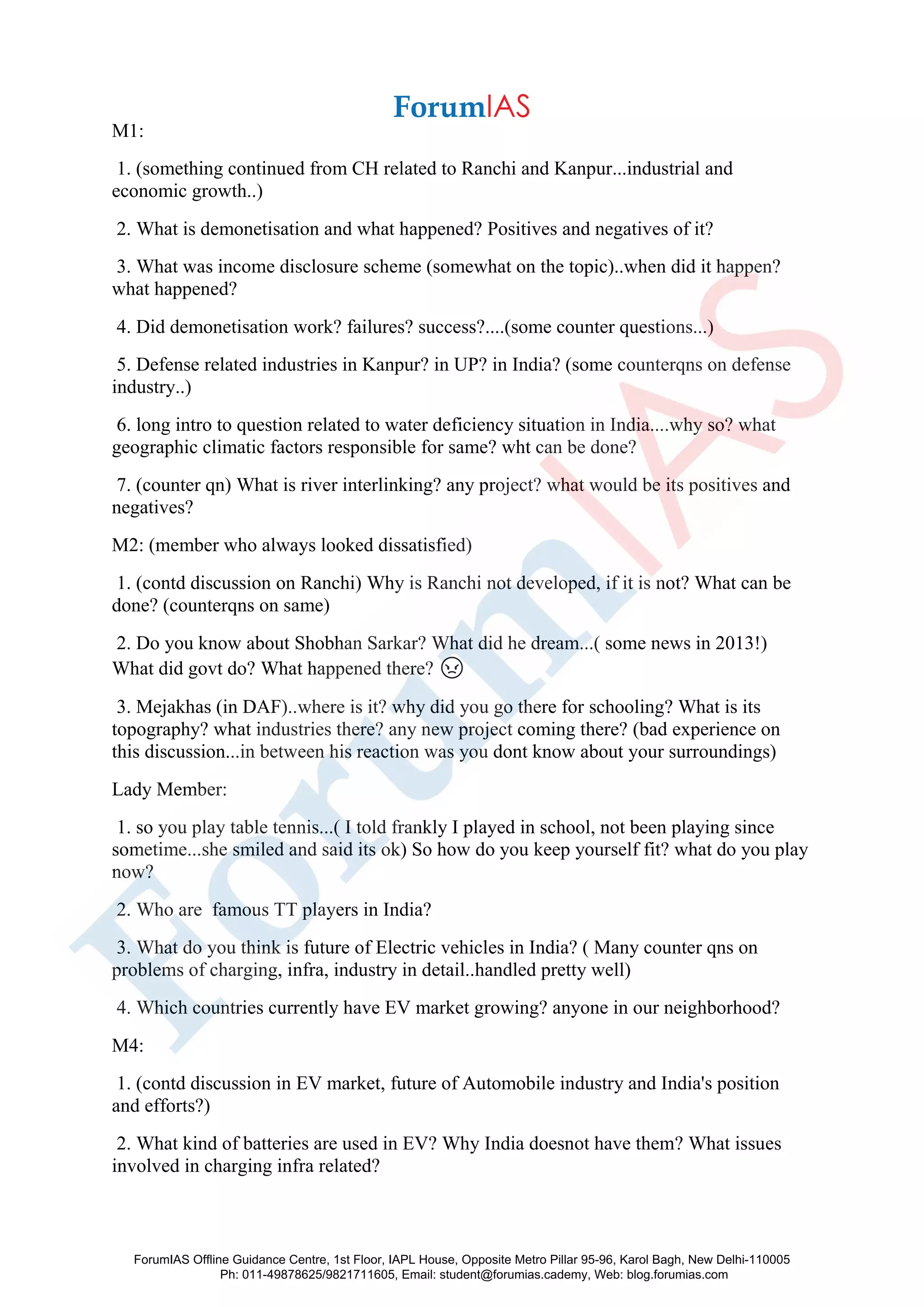M1:
1. (something continued from CH related to Ranchi and Kanpur...industrial and
economic growth..)
2. What is demonetisation and what happened? Positives and negatives of it?
3. What was income disclosure scheme (somewhat on the topic)..when did it happen?
what happened?
4. Did demonetisation work? failures? success?....(some counter questions...)
5. Defense related industries in Kanpur? in UP? in India? (some counterqns on defense
industry..)
6. long intro to question related to water deficiency situation in India....why so? what
geographic climatic factors responsible for same? wht can be done?
7. (counter qn) What is river interlinking? any project? what would be its positives and
negatives?
M2: (member who always looked dissatisfied)
1. (contd discussion on Ranchi) Why is Ranchi not developed, if it is not? What can be
done? (counterqns on same)
2. Do you know about Shobhan Sarkar? What did he dream...( some news in 2013!)
What did govt do? What happened there? 😡
3. Mejakhas (in DAF)..where is it? why did you go there for schooling? What is its
topography? what industries there? any new project coming there? (bad experience on
this discussion...in between his reaction was you dont know about your surroundings)
Lady Member:
1. so you play table tennis...( I told frankly I played in school, not been playing since
sometime...she smiled and said its ok) So how do you keep yourself fit? what do you play
now?
2. Who are famous TT players in India?
3. What do you think is future of Electric vehicles in India? ( Many counter qns on
problems of charging, infra, industry in detail..handled pretty well)
4. Which countries currently have EV market growing? anyone in our neighborhood?
M4:
1. (contd discussion in EV market, future of Automobile industry and India's position
and efforts?)
2. What kind of batteries are used in EV? Why India doesnot have them? What issues
involved in charging infra related?
ForumIAS Offline Guidance Centre, 1st Floor, IAPL House, Opposite Metro Pillar 95-96, Karol Bagh, New Delhi-110005
Ph: 011-49878625/9821711605, Email: student@forumias.cademy, Web: blog.forumias.com
 