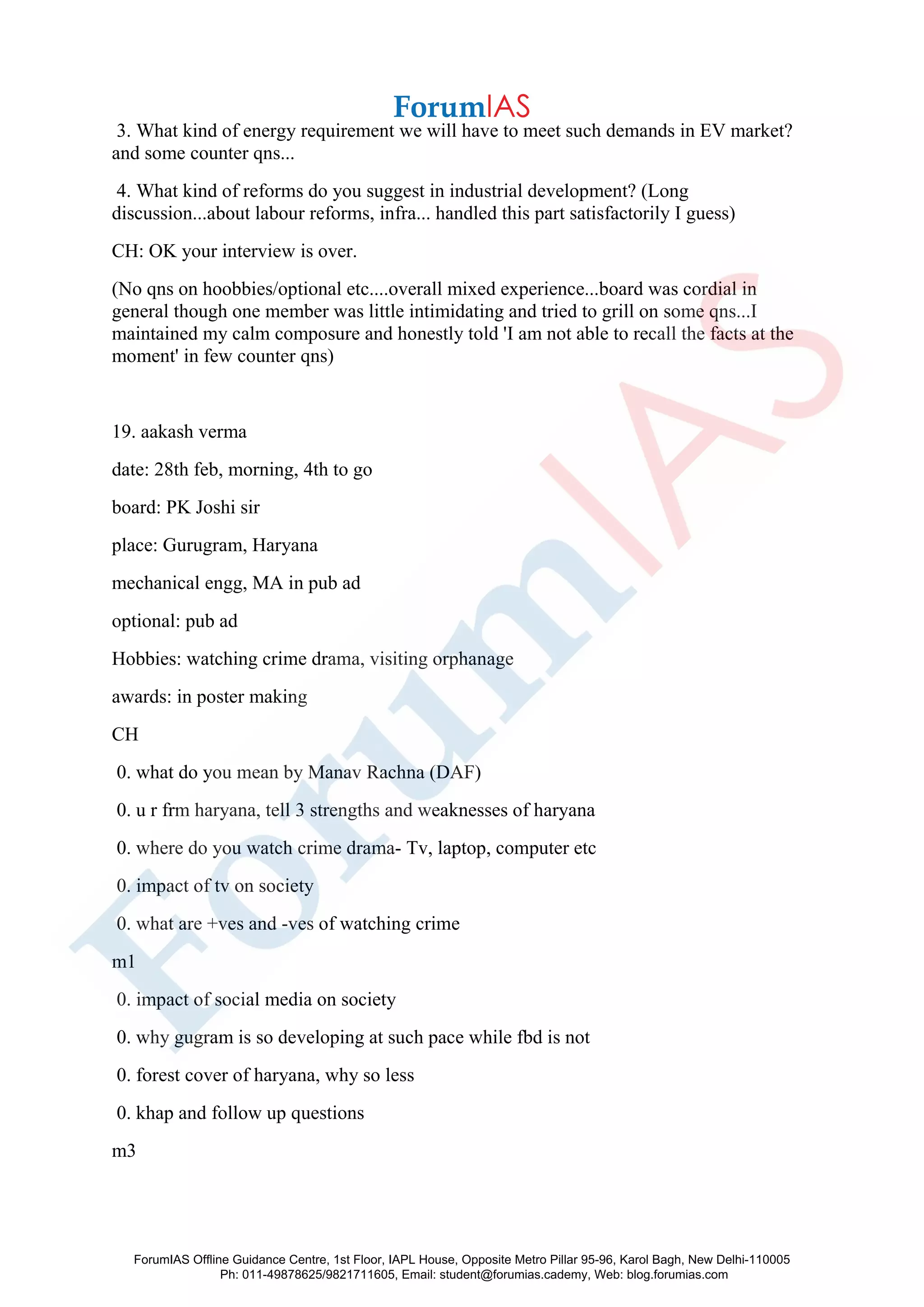 3. What kind of energy requirement we will have to meet such demands in EV market?
and some counter qns...
4. What kind of reforms do you suggest in industrial development? (Long
discussion...about labour reforms, infra... handled this part satisfactorily I guess)
CH: OK your interview is over.
(No qns on hoobbies/optional etc....overall mixed experience...board was cordial in
general though one member was little intimidating and tried to grill on some qns...I
maintained my calm composure and honestly told 'I am not able to recall the facts at the
moment' in few counter qns)
19. aakash verma
date: 28th feb, morning, 4th to go
board: PK Joshi sir
place: Gurugram, Haryana
mechanical engg, MA in pub ad
optional: pub ad
Hobbies: watching crime drama, visiting orphanage
awards: in poster making
CH
0. what do you mean by Manav Rachna (DAF)
0. u r frm haryana, tell 3 strengths and weaknesses of haryana
0. where do you watch crime drama- Tv, laptop, computer etc
0. impact of tv on society
0. what are +ves and -ves of watching crime
m1
0. impact of social media on society
0. why gugram is so developing at such pace while fbd is not
0. forest cover of haryana, why so less
0. khap and follow up questions
m3
ForumIAS Offline Guidance Centre, 1st Floor, IAPL House, Opposite Metro Pillar 95-96, Karol Bagh, New Delhi-110005
Ph: 011-49878625/9821711605, Email: student@forumias.cademy, Web: blog.forumias.com
 