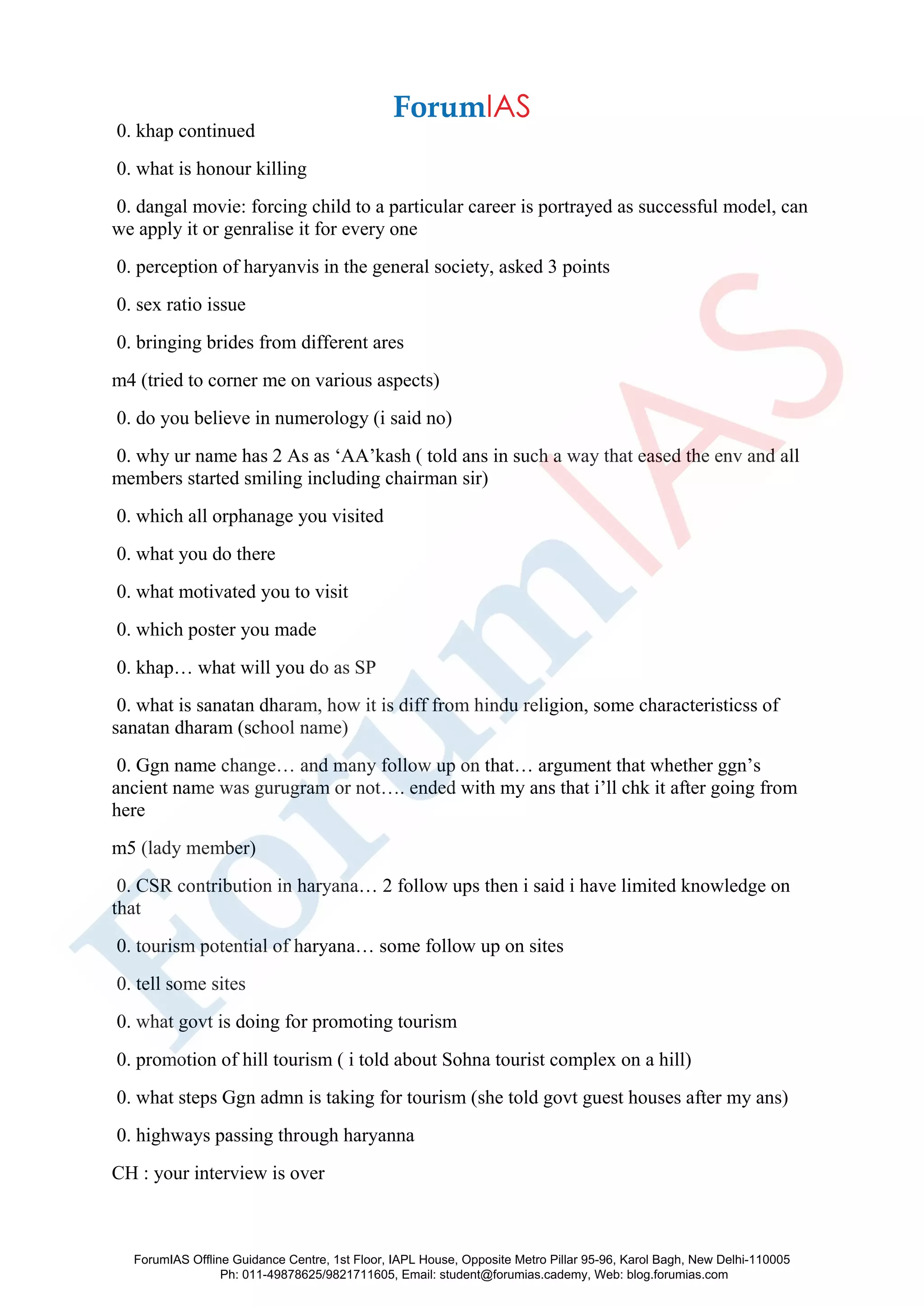 0. khap continued
0. what is honour killing
0. dangal movie: forcing child to a particular career is portrayed as successful model, can
we apply it or genralise it for every one
0. perception of haryanvis in the general society, asked 3 points
0. sex ratio issue
0. bringing brides from different ares
m4 (tried to corner me on various aspects)
0. do you believe in numerology (i said no)
0. why ur name has 2 As as ‘AA’kash ( told ans in such a way that eased the env and all
members started smiling including chairman sir)
0. which all orphanage you visited
0. what you do there
0. what motivated you to visit
0. which poster you made
0. khap… what will you do as SP
0. what is sanatan dharam, how it is diff from hindu religion, some characteristicss of
sanatan dharam (school name)
0. Ggn name change… and many follow up on that… argument that whether ggn’s
ancient name was gurugram or not…. ended with my ans that i’ll chk it after going from
here
m5 (lady member)
0. CSR contribution in haryana… 2 follow ups then i said i have limited knowledge on
that
0. tourism potential of haryana… some follow up on sites
0. tell some sites
0. what govt is doing for promoting tourism
0. promotion of hill tourism ( i told about Sohna tourist complex on a hill)
0. what steps Ggn admn is taking for tourism (she told govt guest houses after my ans)
0. highways passing through haryanna
CH : your interview is over
ForumIAS Offline Guidance Centre, 1st Floor, IAPL House, Opposite Metro Pillar 95-96, Karol Bagh, New Delhi-110005
Ph: 011-49878625/9821711605, Email: student@forumias.cademy, Web: blog.forumias.com
 