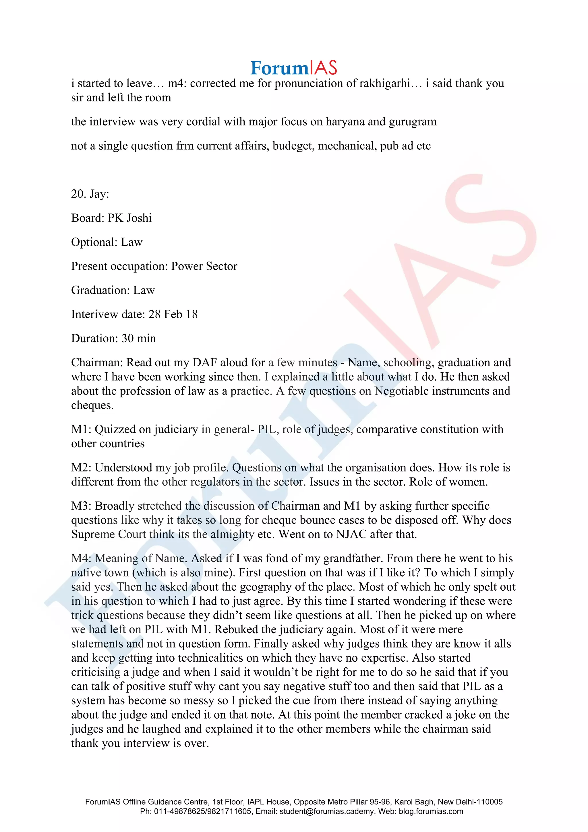i started to leave… m4: corrected me for pronunciation of rakhigarhi… i said thank you
sir and left the room
the interview was very cordial with major focus on haryana and gurugram
not a single question frm current affairs, budeget, mechanical, pub ad etc
20. Jay:
Board: PK Joshi
Optional: Law
Present occupation: Power Sector
Graduation: Law
Interivew date: 28 Feb 18
Duration: 30 min
Chairman: Read out my DAF aloud for a few minutes - Name, schooling, graduation and
where I have been working since then. I explained a little about what I do. He then asked
about the profession of law as a practice. A few questions on Negotiable instruments and
cheques.
M1: Quizzed on judiciary in general- PIL, role of judges, comparative constitution with
other countries
M2: Understood my job profile. Questions on what the organisation does. How its role is
different from the other regulators in the sector. Issues in the sector. Role of women.
M3: Broadly stretched the discussion of Chairman and M1 by asking further specific
questions like why it takes so long for cheque bounce cases to be disposed off. Why does
Supreme Court think its the almighty etc. Went on to NJAC after that.
M4: Meaning of Name. Asked if I was fond of my grandfather. From there he went to his
native town (which is also mine). First question on that was if I like it? To which I simply
said yes. Then he asked about the geography of the place. Most of which he only spelt out
in his question to which I had to just agree. By this time I started wondering if these were
trick questions because they didn’t seem like questions at all. Then he picked up on where
we had left on PIL with M1. Rebuked the judiciary again. Most of it were mere
statements and not in question form. Finally asked why judges think they are know it alls
and keep getting into technicalities on which they have no expertise. Also started
criticising a judge and when I said it wouldn’t be right for me to do so he said that if you
can talk of positive stuff why cant you say negative stuff too and then said that PIL as a
system has become so messy so I picked the cue from there instead of saying anything
about the judge and ended it on that note. At this point the member cracked a joke on the
judges and he laughed and explained it to the other members while the chairman said
thank you interview is over.
ForumIAS Offline Guidance Centre, 1st Floor, IAPL House, Opposite Metro Pillar 95-96, Karol Bagh, New Delhi-110005
Ph: 011-49878625/9821711605, Email: student@forumias.cademy, Web: blog.forumias.com
 