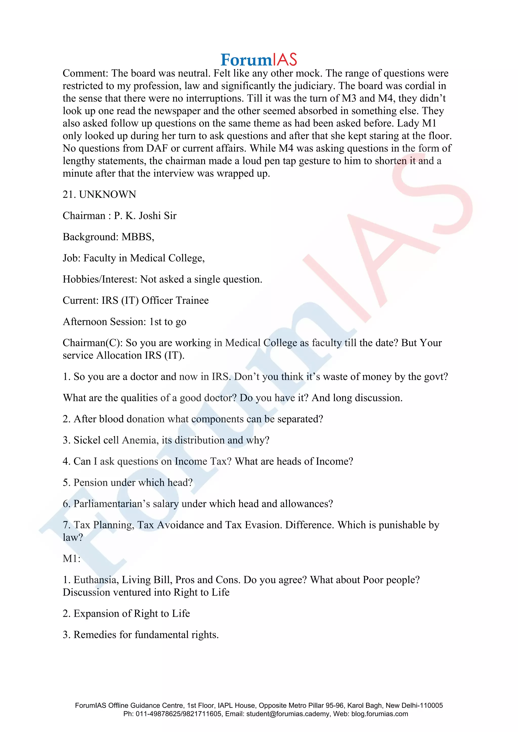 Comment: The board was neutral. Felt like any other mock. The range of questions were
restricted to my profession, law and significantly the judiciary. The board was cordial in
the sense that there were no interruptions. Till it was the turn of M3 and M4, they didn’t
look up one read the newspaper and the other seemed absorbed in something else. They
also asked follow up questions on the same theme as had been asked before. Lady M1
only looked up during her turn to ask questions and after that she kept staring at the floor.
No questions from DAF or current affairs. While M4 was asking questions in the form of
lengthy statements, the chairman made a loud pen tap gesture to him to shorten it and a
minute after that the interview was wrapped up.
21. UNKNOWN
Chairman : P. K. Joshi Sir
Background: MBBS,
Job: Faculty in Medical College,
Hobbies/Interest: Not asked a single question.
Current: IRS (IT) Officer Trainee
Afternoon Session: 1st to go
Chairman(C): So you are working in Medical College as faculty till the date? But Your
service Allocation IRS (IT).
1. So you are a doctor and now in IRS. Don’t you think it’s waste of money by the govt?
What are the qualities of a good doctor? Do you have it? And long discussion.
2. After blood donation what components can be separated?
3. Sickel cell Anemia, its distribution and why?
4. Can I ask questions on Income Tax? What are heads of Income?
5. Pension under which head?
6. Parliamentarian’s salary under which head and allowances?
7. Tax Planning, Tax Avoidance and Tax Evasion. Difference. Which is punishable by
law?
M1:
1. Euthansia, Living Bill, Pros and Cons. Do you agree? What about Poor people?
Discussion ventured into Right to Life
2. Expansion of Right to Life
3. Remedies for fundamental rights.
ForumIAS Offline Guidance Centre, 1st Floor, IAPL House, Opposite Metro Pillar 95-96, Karol Bagh, New Delhi-110005
Ph: 011-49878625/9821711605, Email: student@forumias.cademy, Web: blog.forumias.com
 