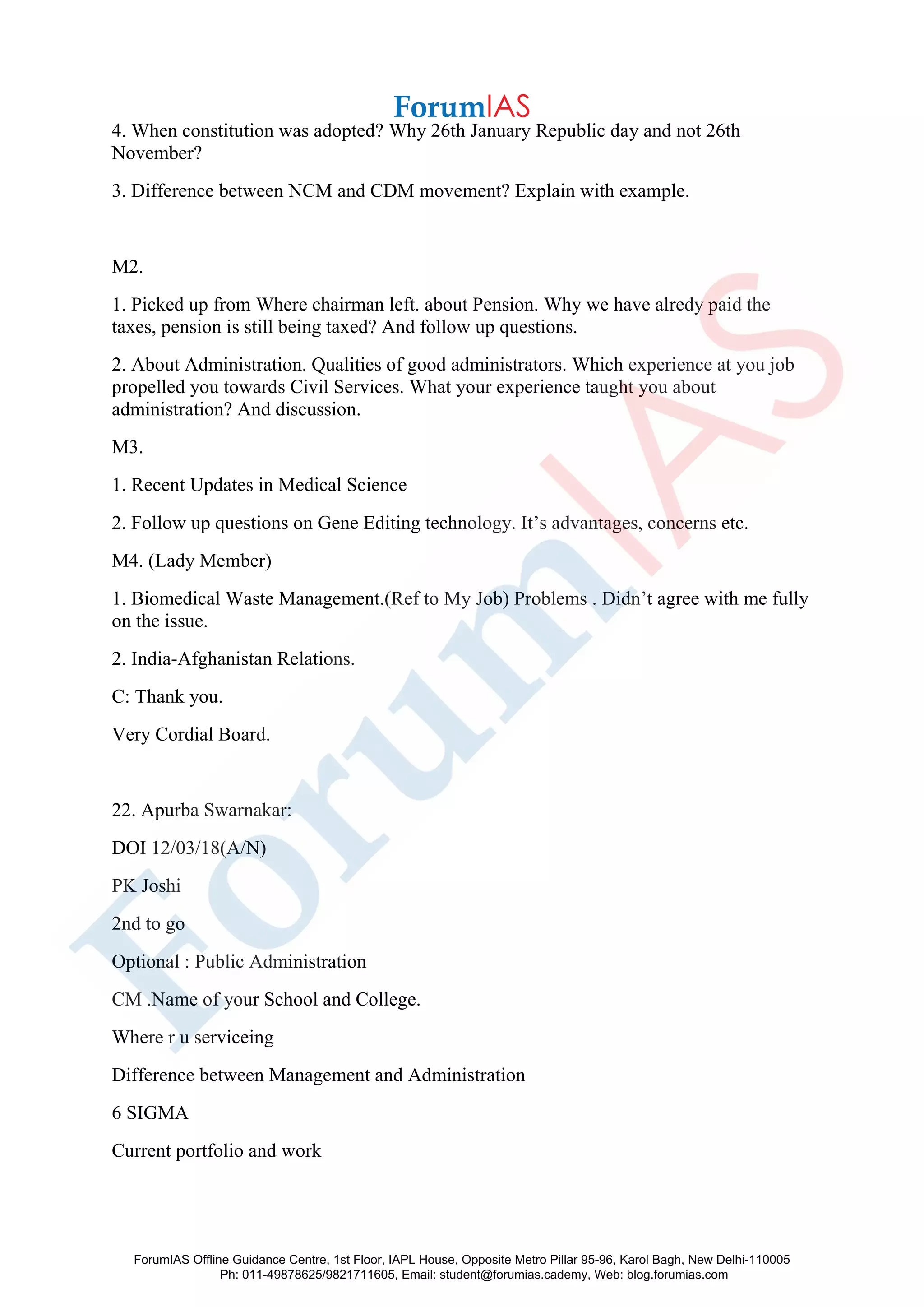 4. When constitution was adopted? Why 26th January Republic day and not 26th
November?
3. Difference between NCM and CDM movement? Explain with example.
M2.
1. Picked up from Where chairman left. about Pension. Why we have alredy paid the
taxes, pension is still being taxed? And follow up questions.
2. About Administration. Qualities of good administrators. Which experience at you job
propelled you towards Civil Services. What your experience taught you about
administration? And discussion.
M3.
1. Recent Updates in Medical Science
2. Follow up questions on Gene Editing technology. It’s advantages, concerns etc.
M4. (Lady Member)
1. Biomedical Waste Management.(Ref to My Job) Problems . Didn’t agree with me fully
on the issue.
2. India-Afghanistan Relations.
C: Thank you.
Very Cordial Board.
22. Apurba Swarnakar:
DOI 12/03/18(A/N)
PK Joshi
2nd to go
Optional : Public Administration
CM .Name of your School and College.
Where r u serviceing
Difference between Management and Administration
6 SIGMA
Current portfolio and work
ForumIAS Offline Guidance Centre, 1st Floor, IAPL House, Opposite Metro Pillar 95-96, Karol Bagh, New Delhi-110005
Ph: 011-49878625/9821711605, Email: student@forumias.cademy, Web: blog.forumias.com
 