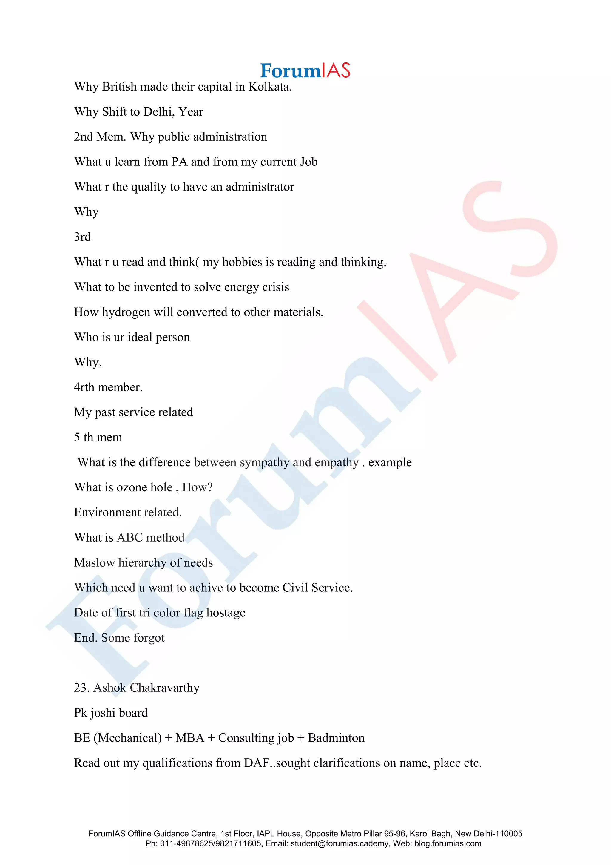 Why British made their capital in Kolkata.
Why Shift to Delhi, Year
2nd Mem. Why public administration
What u learn from PA and from my current Job
What r the quality to have an administrator
Why
3rd
What r u read and think( my hobbies is reading and thinking.
What to be invented to solve energy crisis
How hydrogen will converted to other materials.
Who is ur ideal person
Why.
4rth member.
My past service related
5 th mem
What is the difference between sympathy and empathy . example
What is ozone hole , How?
Environment related.
What is ABC method
Maslow hierarchy of needs
Which need u want to achive to become Civil Service.
Date of first tri color flag hostage
End. Some forgot
23. Ashok Chakravarthy
Pk joshi board
BE (Mechanical) + MBA + Consulting job + Badminton
Read out my qualifications from DAF..sought clarifications on name, place etc.
ForumIAS Offline Guidance Centre, 1st Floor, IAPL House, Opposite Metro Pillar 95-96, Karol Bagh, New Delhi-110005
Ph: 011-49878625/9821711605, Email: student@forumias.cademy, Web: blog.forumias.com
 
