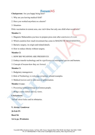 Chairperson: Are you happy being here?
1. Why are you leaving medical field?
2. Have you worked anywhere as a doctor?
3. Situation-
Polio vaccination in remote area, one vial-4 dose but only one child what would u do?
Member 1:
1. Magnetic Maharashtra-you have to prepare press note after conclusion of event.
2. Which countries how much investment has come in MAGNETIC MAHARSHTRA.
3. Bariaric surgery, its origin and related details.
4. How to reduce obesity without surgery.
Member 2:
1. HOW BIO WEAPONS ARE PRESERVED.
2. Embryo transfer technology and its significance in endangered species and humans.
3. Concept of tweens-how they are formed.
Member 3:
1. Budgetary management.
2. Role of Technology in reducing corruption- related examples.
3. Medical tourism and its relevance to globalisation.
Member 4 case:
1. Presenting technical thongs to common people.
2. Bridge course debate and my views.
Chairperson:
Tell me about Indus and its tributaries.
9. Akshay Gondewar
26 Feb FN
Bassi Sir
1st to go, 30 minutes
ForumIAS Offline Guidance Centre, 1st Floor, IAPL House, Opposite Metro Pillar 95-96, Karol Bagh, New Delhi-110005
Ph: 011-49878625/9821711605, Email: student@forumias.cademy, Web: blog.forumias.com
 