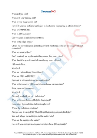 When did you join?
When will your training end?
What is your place known for?
How will you use tools and techniques in mechanical engineering in administration?
What is CPM? PERT?
What is ABC Analysis?
Can you use it in administration? How?
What is the origin of tax?
Of late we have seen cities expanding towards rural areas..what are the issues with such
expansion?
What is a smart village?
Don't you think we need smart villages more than smart cities?
What should be your focus while developing smart villages?
Hide quoted text
Member 1
What are various Green House Gases?
What are CFCs and HCFCs?
Gas used in refrigeration and air conditioning?
What is the impact of GHGs and climate change on your place?
Some more can’t remember
Member 2
At which level did you play badminton?
What is the contribution of Pullella Gopichand?
Name other famous Indian badminton players?
Where did badminton originate?
Are you sure it was in UK? What if I said badminton originated in India?
You took a huge pay cut to join public sector, why?
What are the qualities of a leader?
How will you motivate employees when they have different needs?
ForumIAS Offline Guidance Centre, 1st Floor, IAPL House, Opposite Metro Pillar 95-96, Karol Bagh, New Delhi-110005
Ph: 011-49878625/9821711605, Email: student@forumias.cademy, Web: blog.forumias.com
 