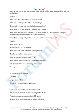 Suppose you have to deal with a union leader who is raising some demands. how will you
handle him?
Member 3
What is the state scholarship you have received?
What is the project you have done in consulting?
How would you rate your boss in leadership qualities?
What is the difference between a manager and a leader?
What is the cost of electric vehicles? And issues related to Electric vehicles- charging
infrastructure, Lithium reserves, cost effectiveness etc.
Sundarbans has very dirty water..as an administrator what will you do?
Member 4
What are BS norms?
Which stage are we currently in?
What is the next norm..when are we adopting it?
How far are we from Euro norms?
What are the current problems in GST?
What is your department doing to solve these problems?
Is there a deadline fixed for solving these issues?
Thank you
24. Ashwini Tanaji Wakade
(MBBS)
solapur maharashtra
13 march pk joshi board. Afternoon.
Cp: why do you want to join civil services???
Why more job satisfaction in ias as compared to doctor.
Any government programmes in health sector.
Tell me about Health insurance proposed in budget.
ForumIAS Offline Guidance Centre, 1st Floor, IAPL House, Opposite Metro Pillar 95-96, Karol Bagh, New Delhi-110005
Ph: 011-49878625/9821711605, Email: student@forumias.cademy, Web: blog.forumias.com
 