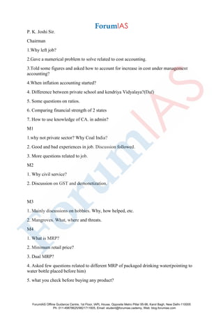 P. K. Joshi Sir.
Chairman
1.Why left job?
2.Gave a numerical problem to solve related to cost accounting.
3.Told some figures and asked how to account for increase in cost under management
accounting?
4.When inflation accounting started?
4. Difference between private school and kendriya Vidyalaya?(Daf)
5. Some questions on ratios.
6. Comparing financial strength of 2 states
7. How to use knowledge of CA. in admin?
M1
1.why not private sector? Why Coal India?
2. Good and bad experiences in job. Discussion followed.
3. More questions related to job.
M2
1. Why civil service?
2. Discussion on GST and demonetization.
M3
1. Mainly discussions on hobbies. Why, how helped, etc.
2. Mangroves. What, where and threats.
M4
1. What is MRP?
2. Minimum retail price?
3. Dual MRP?
4. Asked few questions related to different MRP of packaged drinking water(pointing to
water bottle placed before him)
5. what you check before buying any product?
ForumIAS Offline Guidance Centre, 1st Floor, IAPL House, Opposite Metro Pillar 95-96, Karol Bagh, New Delhi-110005
Ph: 011-49878625/9821711605, Email: student@forumias.cademy, Web: blog.forumias.com
 