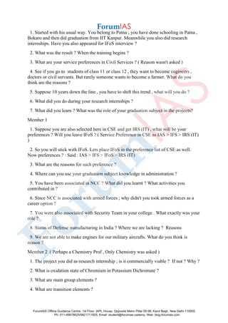 1. Started with his usual way. You belong to Patna ; you have done schooling in Patna ,
Bokaro and then did graduation from IIT Kanpur. Meanwhile you also did research
internships. Have you also appeared for IFoS interview ?
2. What was the result ? When the training begins ?
3. What are your service preferences in Civil Services ? ( Reason wasn't asked )
4. See if you go to students of class 11 or class 12 , they want to become engineers ,
doctors or civil servants. But rarely someone wants to become a farmer. What do you
think are the reasons ?
5. Suppose 10 years down the line , you have to shift this trend , what will you do ?
6. What did you do during your research internships ?
7. What did you learn ? What was the role of your graduation subject in the projects?
Member 1
1. Suppose you are also selected here in CSE and get IRS (IT) , what will be your
preferences ? Will you leave IFoS ? ( Service Preference in CSE as IAS > IFS > IRS (IT)
)
2. So you will stick with IFoS. Lets place IFoS in the preference list of CSE as well.
Now preferences ? : Said : IAS > IFS > IFoS > IRS (IT)
3. What are the reasons for such preference ?
4. Where can you use your graduation subject knowledge in administration ?
5. You have been associated in NCC ? What did you learnt ? What activities you
contributed in ?
6. Since NCC is associated with armed forces ; why didn't you took armed forces as a
career option ?
7. You were also associated with Security Team in your college . What exactly was your
role ?
8. Status of Defense manufacturing in India ? Where we are lacking ? Reasons
9. We are not able to make engines for our military aircrafts. What do you think is
reason ?
Member 2 ( Perhaps a Chemistry Prof , Only Chemistry was asked )
1. The project you did as research internship ; is it commercially viable ? If not ? Why ?
2. What is oxidation state of Chromium in Potassium Dichromate ?
3. What are main group elements ?
4. What are transition elements ?
ForumIAS Offline Guidance Centre, 1st Floor, IAPL House, Opposite Metro Pillar 95-96, Karol Bagh, New Delhi-110005
Ph: 011-49878625/9821711605, Email: student@forumias.cademy, Web: blog.forumias.com
 