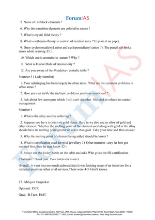 5. Name all 3d block elements ?
6. Why the transition elements are colored in nature ?
7. What is crystal field theory ?
8. What is arrhenius theory in context of reaction rates ? Explain it on paper.
9. Draw cyclopentadienyl anion and cyclopentadienyl cation ? ( The pencil nib broke
down while drawing :D )
10. Which one is aromatic in nature ? Why ?
11. What is Huckel Rule of Aromaticity ?
12. Are you aware of the Mendeleev periodic table ?
Member 3 ( Lady member)
1. Your upbringing has been largely in urban areas. What are the common problems in
urban areas ?
2. How you can tackle the multiple problems you have mentioned ?
3. Ask about few acronyms which I still can't decipher. She said its related to coastal
management
Member 4
1. What is the alloy used in soldering ?
2. Suppose you have to join two gold plates. Here in we also use an alloy of gold and
other element. Whether the melting point of the element used along with gold in the alloy
should have its melting point greater or lower than gold. Take your time and then answer.
3. Why the melting point of element being added should be lower ?
4. What is certification used for gold jewellery ? ( Other member : arey let him get
married first, then he may know :D )
5. Shows me the kinley bottle on the table and asks Who gives the ISI certification.
Chairman : Thank you. Your interview is over.
Overall , it went into too much technicalities.It was looking more of an interview for a
technical position rather civil services.There were 4-5 I don't knows.
27. Abhijeet Ranjankar
Optional: PSIR
Grad: B.Tech. EnTC
ForumIAS Offline Guidance Centre, 1st Floor, IAPL House, Opposite Metro Pillar 95-96, Karol Bagh, New Delhi-110005
Ph: 011-49878625/9821711605, Email: student@forumias.cademy, Web: blog.forumias.com
 