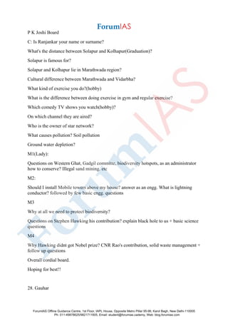 P K Joshi Board
C: Is Ranjankar your name or surname?
What's the distance between Solapur and Kolhapur(Graduation)?
Solapur is famous for?
Solapur and Kolhapur lie in Marathwada region?
Cultural difference between Marathwada and Vidarbha?
What kind of exercise you do?(hobby)
What is the difference between doing exercise in gym and regular exercise?
Which comedy TV shows you watch(hobby)?
On which channel they are aired?
Who is the owner of star network?
What causes pollution? Soil pollution
Ground water depletion?
M1(Lady):
Questions on Western Ghat, Gadgil committe, biodiversity hotspots, as an administrator
how to conserve? Illegal sand mining. etc
M2:
Should I install Mobile towers above my house? answer as an engg. What is lightning
conductor? followed by few basic engg. questions
M3
Why at all we need to protect biodiversity?
Questions on Stephen Hawking his contribution? explain black hole to us + basic science
questions
M4
Why Hawking didnt got Nobel prize? CNR Rao's contribution, solid waste management +
follow up questions
Overall cordial board.
Hoping for best!!
28. Gauhar
ForumIAS Offline Guidance Centre, 1st Floor, IAPL House, Opposite Metro Pillar 95-96, Karol Bagh, New Delhi-110005
Ph: 011-49878625/9821711605, Email: student@forumias.cademy, Web: blog.forumias.com
 