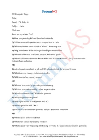 BE Computer Engg
Bihar
Board : PK Joshi sir
Subject : Urdu
Chairman
Read out my whole DAF
1) How you pursuing BE and Job simultaneously
2) Tell me name of important short story writers in Urdu
3) What are famous short stories of Manto? Name any two
4) Why inflation of fruits and vegetables higher than cereals
5) What should we do to address issue of perishable goods
6) What is difference between Bashir Badar and Waseem Barelivi....fee questions where
both are born and status
M1
1) Asked questions related to job and BE, about schedule for approx 10 mins
2) What is recent changes in badminton rules
3) Which series has recently started
M2
1) What do you mean by green in green economy
2) What do you understand by carbon sequestration
3) What is carbon credits? What is its quantum
4) What are greenhouse gases?
5) Which gas is used in refrigerator and AC?
6) What is problem with CFC?
7) Few factual environment questions which I don't even remember
M3
1) What is issue of flood in Bihar
2) What steps should be taken to control it
3) What is your view regarding interlinking of rivers. 2-3 questions and counter questions
ForumIAS Offline Guidance Centre, 1st Floor, IAPL House, Opposite Metro Pillar 95-96, Karol Bagh, New Delhi-110005
Ph: 011-49878625/9821711605, Email: student@forumias.cademy, Web: blog.forumias.com
 