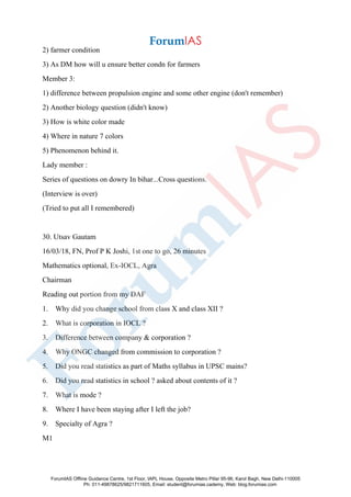 2) farmer condition
3) As DM how will u ensure better condn for farmers
Member 3:
1) difference between propulsion engine and some other engine (don't remember)
2) Another biology question (didn't know)
3) How is white color made
4) Where in nature 7 colors
5) Phenomenon behind it.
Lady member :
Series of questions on dowry In bihar...Cross questions.
(Interview is over)
(Tried to put all I remembered)
30. Utsav Gautam
16/03/18, FN, Prof P K Joshi, 1st one to go, 26 minutes
Mathematics optional, Ex-IOCL, Agra
Chairman
Reading out portion from my DAF
1. Why did you change school from class X and class XII ?
2. What is corporation in IOCL ?
3. Difference between company & corporation ?
4. Why ONGC changed from commission to corporation ?
5. Did you read statistics as part of Maths syllabus in UPSC mains?
6. Did you read statistics in school ? asked about contents of it ?
7. What is mode ?
8. Where I have been staying after I left the job?
9. Specialty of Agra ?
M1
ForumIAS Offline Guidance Centre, 1st Floor, IAPL House, Opposite Metro Pillar 95-96, Karol Bagh, New Delhi-110005
Ph: 011-49878625/9821711605, Email: student@forumias.cademy, Web: blog.forumias.com
 