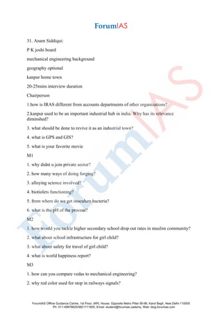 31. Anam Siddiqui:
P K joshi board
mechanical engineering background
geography optional
kanpur home town
20-25mins interview duration
Chairperson
1.how is IRAS different from accounts departments of other organizations?
2.kanpur used to be an important industrial hub in india. Why has its relevance
diminshed?
3. what should be done to revive it as an industrial town?
4. what is GPS and GIS?
5. what is your favorite movie
M1
1. why didnt u join private sector?
2. how many ways of doing forging?
3. alloying science involved?
4. biotiolets functioning?
5. from where do we get inoculum bacteria?
6. what is the pH of the process?
M2
1. how would you tackle higher secondary school drop out rates in muslim community?
2. what about school infrastructure for girl child?
3. what about safety for travel of girl child?
4. what is world happiness report?
M3
1. how can you compare vedas to mechanical engineering?
2. why red color used for stop in railways signals?
ForumIAS Offline Guidance Centre, 1st Floor, IAPL House, Opposite Metro Pillar 95-96, Karol Bagh, New Delhi-110005
Ph: 011-49878625/9821711605, Email: student@forumias.cademy, Web: blog.forumias.com
 