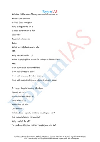 What's d diff between Management and administration
What is development
Have u faced corruption
Who is responsible for it
Is there a corruption in Rto
Lady M1:
Trees in Maharashtra
Tribes
Whats special about parshu tribe
M2:
Why u took hindi in 12th
Whats d geographical reason for drought in Maharashtra
M3:
How is pollution measured bt rto
How will u reduce it as rto
How will u manage forest as forester
How will u use development administration in forests
3. Name- Kendre Narsing Manikrao
Interview- IFoS
Board- Dr Manoj Soni sir
Date-08/02/2018
Total time- 25 min
Chairperson-
What is Parli-vaijnath, is it town or village or city?
Is it named after any personality?
Why you left the job?
So can I consider that civil services is your priority?
ForumIAS Offline Guidance Centre, 1st Floor, IAPL House, Opposite Metro Pillar 95-96, Karol Bagh, New Delhi-110005
Ph: 011-49878625/9821711605, Email: student@forumias.cademy, Web: blog.forumias.com
 