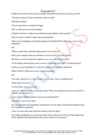 Explain in brief the whole process of paper manufacturing? Have you seen yourself?
Tell me ten names of trees commonly found in India?
M1(lady member)-
You are specialist in mechanical engg?
How would you use your knowledge?
Explain to me how would you use that processing industry,with example?
How to reach to tribals to ensure their participation?
What are the challenges in tribal development? Should all IFS officer learn all the tribal
languages?
M2
What is annual Raw material requirement of your industry?
Have your company taken any initiative to increase Raw material supply?
But there is criticism that these industries give low price to the farmers?
As IFS officer what would you do to ensure farmers get better price for their produce?
Is there any govt regulation to control the prices offerd by these industries?
What is PESA? What sectors have been deregulated?
M3
You cook vegetarian ,is it only because you eat only veg or something else?
(Some light moments)
In what dishes you are good at?
Have you offered these to your mother,sister? What was response?out of love and care???
(Again Light moments)
Latur is recent district, earlier it was part of which district?
Any improvement since then?
Do you mean these developments occured due to it was made a district?(interrupted in my
ans and started a question)
Latur is in news due some notorious reasons, what are they?
If a sudden earthquake in your division then what would you do? Do you think apart from
Police and Revenue administration the Forest need to be concerned ?
ForumIAS Offline Guidance Centre, 1st Floor, IAPL House, Opposite Metro Pillar 95-96, Karol Bagh, New Delhi-110005
Ph: 011-49878625/9821711605, Email: student@forumias.cademy, Web: blog.forumias.com
 