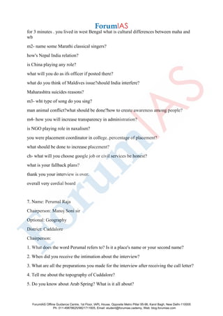 for 3 minutes . you lived in west Bengal what is cultural differences between maha and
wb
m2- name some Marathi classical singers?
how's Nepal India relation?
is China playing any role?
what will you do as ifs officer if posted there?
what do you think of Maldives issue?should India interfere?
Maharashtra suicides reasons?
m3- wht type of song do you sing?
man animal conflict?what should be done?how to create awareness among people?
m4- how you will increase transparency in administration?
is NGO playing role in naxalism?
you were placement coordinator in college..percentage of placement?
what should be done to increase placement?
ch- what will you choose google job or civil services be honest?
what is your fallback plans?
thank you your interview is over.
overall very cordial board
7. Name: Perumal Raja
Chairperson: Manoj Soni sir
Optional: Geography
District: Cuddalore
Chairperson:
1. What does the word Perumal refers to? Is it a place's name or your second name?
2. When did you receive the intimation about the interview?
3. What are all the preparations you made for the interview after receiving the call letter?
4. Tell me about the topography of Cuddalore?
5. Do you know about Arab Spring? What is it all about?
ForumIAS Offline Guidance Centre, 1st Floor, IAPL House, Opposite Metro Pillar 95-96, Karol Bagh, New Delhi-110005
Ph: 011-49878625/9821711605, Email: student@forumias.cademy, Web: blog.forumias.com
 