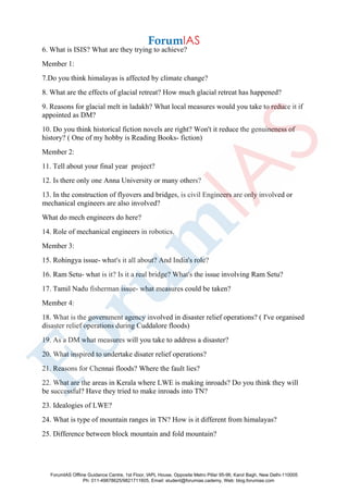 6. What is ISIS? What are they trying to achieve?
Member 1:
7.Do you think himalayas is affected by climate change?
8. What are the effects of glacial retreat? How much glacial retreat has happened?
9. Reasons for glacial melt in ladakh? What local measures would you take to reduce it if
appointed as DM?
10. Do you think historical fiction novels are right? Won't it reduce the genuineness of
history? ( One of my hobby is Reading Books- fiction)
Member 2:
11. Tell about your final year project?
12. Is there only one Anna University or many others?
13. In the construction of flyovers and bridges, is civil Engineers are only involved or
mechanical engineers are also involved?
What do mech engineers do here?
14. Role of mechanical engineers in robotics.
Member 3:
15. Rohingya issue- what's it all about? And India's role?
16. Ram Setu- what is it? Is it a real bridge? What's the issue involving Ram Setu?
17. Tamil Nadu fisherman issue- what measures could be taken?
Member 4:
18. What is the government agency involved in disaster relief operations? ( I've organised
disaster relief operations during Cuddalore floods)
19. As a DM what measures will you take to address a disaster?
20. What inspired to undertake disater relief operations?
21. Reasons for Chennai floods? Where the fault lies?
22. What are the areas in Kerala where LWE is making inroads? Do you think they will
be successful? Have they tried to make inroads into TN?
23. Idealogies of LWE?
24. What is type of mountain ranges in TN? How is it different from himalayas?
25. Difference between block mountain and fold mountain?
ForumIAS Offline Guidance Centre, 1st Floor, IAPL House, Opposite Metro Pillar 95-96, Karol Bagh, New Delhi-110005
Ph: 011-49878625/9821711605, Email: student@forumias.cademy, Web: blog.forumias.com
 