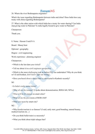 26. Where the river Brahmaputra originates?
What's the issue regarding Brahmaputra between india and china? Does India have any
treaty with china regarding Brahmaputra?
27. What is the other nation with which India has a treaty for water sharing? Can India
stop giving water to Pakistan? Is india legally bound to give water to Pakistan?
Chairperson:
Thank you.
8. Name : Hassan Usaid N A
Board : Manoj Soni
Optional : geography
Degree : civil engineering
Work experience : planning engineer
Chairperson :
• Which is the last dam you visited?
• Tell me about it in a civil engineers perspective
• Which is the most challenging task an Indian PSU has undertaken? Why do you think
so? (I said konkan, don't know right out wrong)
• Have you heard about a tunnel that is constructed in Kashmir recently?
M1
• Is India's realty sector down?
• What all are the reasons? (I spoke about demonetisation, RERA bill, NPAs)
• What will be it's impact on smart cities?
• What all are the provisions of RERA bill?
• What you mean by smart city?
M2 :
• Why Kerala tourism is so famous? (I said, early start, good branding, natural beauty,
medical tourism etc...)
• Do you think bullet train is a necessity?
• What you think about triple talaque ban?
ForumIAS Offline Guidance Centre, 1st Floor, IAPL House, Opposite Metro Pillar 95-96, Karol Bagh, New Delhi-110005
Ph: 011-49878625/9821711605, Email: student@forumias.cademy, Web: blog.forumias.com
 