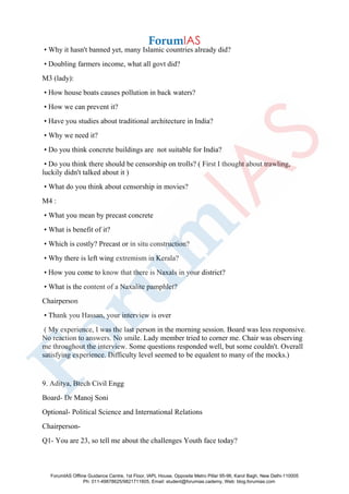 • Why it hasn't banned yet, many Islamic countries already did?
• Doubling farmers income, what all govt did?
M3 (lady):
• How house boats causes pollution in back waters?
• How we can prevent it?
• Have you studies about traditional architecture in India?
• Why we need it?
• Do you think concrete buildings are not suitable for India?
• Do you think there should be censorship on trolls? ( First I thought about trawling,
luckily didn't talked about it )
• What do you think about censorship in movies?
M4 :
• What you mean by precast concrete
• What is benefit of it?
• Which is costly? Precast or in situ construction?
• Why there is left wing extremism in Kerala?
• How you come to know that there is Naxals in your district?
• What is the content of a Naxalite pamphlet?
Chairperson
• Thank you Hassan, your interview is over
( My experience, I was the last person in the morning session. Board was less responsive.
No reaction to answers. No smile. Lady member tried to corner me. Chair was observing
me throughout the interview. Some questions responded well, but some couldn't. Overall
satisfying experience. Difficulty level seemed to be equalent to many of the mocks.)
9. Aditya, Btech Civil Engg
Board- Dr Manoj Soni
Optional- Political Science and International Relations
Chairperson-
Q1- You are 23, so tell me about the challenges Youth face today?
ForumIAS Offline Guidance Centre, 1st Floor, IAPL House, Opposite Metro Pillar 95-96, Karol Bagh, New Delhi-110005
Ph: 011-49878625/9821711605, Email: student@forumias.cademy, Web: blog.forumias.com
 