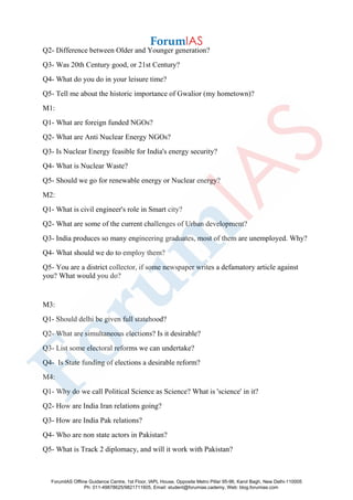 Q2- Difference between Older and Younger generation?
Q3- Was 20th Century good, or 21st Century?
Q4- What do you do in your leisure time?
Q5- Tell me about the historic importance of Gwalior (my hometown)?
M1:
Q1- What are foreign funded NGOs?
Q2- What are Anti Nuclear Energy NGOs?
Q3- Is Nuclear Energy feasible for India's energy security?
Q4- What is Nuclear Waste?
Q5- Should we go for renewable energy or Nuclear energy?
M2:
Q1- What is civil engineer's role in Smart city?
Q2- What are some of the current challenges of Urban development?
Q3- India produces so many engineering graduates, most of them are unemployed. Why?
Q4- What should we do to employ them?
Q5- You are a district collector, if some newspaper writes a defamatory article against
you? What would you do?
M3:
Q1- Should delhi be given full statehood?
Q2- What are simultaneous elections? Is it desirable?
Q3- List some electoral reforms we can undertake?
Q4- Is State funding of elections a desirable reform?
M4:
Q1- Why do we call Political Science as Science? What is 'science' in it?
Q2- How are India Iran relations going?
Q3- How are India Pak relations?
Q4- Who are non state actors in Pakistan?
Q5- What is Track 2 diplomacy, and will it work with Pakistan?
ForumIAS Offline Guidance Centre, 1st Floor, IAPL House, Opposite Metro Pillar 95-96, Karol Bagh, New Delhi-110005
Ph: 011-49878625/9821711605, Email: student@forumias.cademy, Web: blog.forumias.com
 