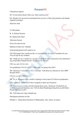 Chairperson (again):
Q1- If your junior doesn't obey you, what would you do?
Q2- Should civil servants be terminated from services, if they dont perform well despite
repeated warnings?
Interview ends.
10. Shivanand
B. A. Political Science
Dr. Manoj Soni Panel
Afternoon Sesson
First to be interviewed
Medium of Interview- Marathi
Entered and greeted well, asked to sit.
CM- Shivanand, how would you like to communicate? We have a Translator for you.
You can opt for any medium.
Me- Thank you sir. I would try to speak in English for better discussion, but sometimes I
may need help of Hindi/Marathi. Would that be fine, sir?
CM- yes, sure. So lets start.
You graduated in Pol Sci in 2012. What kept you going since then?
Me- told about 2 interviews in first 2 attempts. Told about my selection as Asst. BDO
through MPSC.
CM- So you are a BDO now?
Me- No sir. Resigned after a month’s training to focus upon Civil Service preparation.
CM- surprised.. confirmed if I have resigned or taken any Extension.
OK. You pursued so many activities during these years. ( Read out- Worked for sex
workers, communal harmony, etc). Tell me about Psephology thing that you did before
Punjab elections in 2017.
Me- Told about our 4 days Punjab tour.
Subsequent questions on this.
Member 1- Asked about Naxalism in Maharashtra- why, where, its nature.
ForumIAS Offline Guidance Centre, 1st Floor, IAPL House, Opposite Metro Pillar 95-96, Karol Bagh, New Delhi-110005
Ph: 011-49878625/9821711605, Email: student@forumias.cademy, Web: blog.forumias.com
 