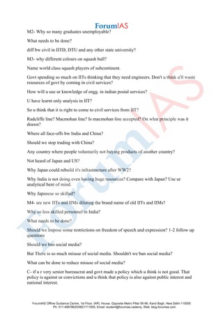 M2- Why so many graduates unemployable?
What needs to be done?
diff bw civil in IITD, DTU and any other state university?
M3- why different colours on squash ball?
Name world class squash players of subcontinent.
Govt spending so much on IITs thinking that they need engineers. Don't u think u'll waste
resources of govt by coming in civil services?
How will u use ur knowledge of engg. in indian postal services?
U have learnt only analysis in IIT?
So u think that it is right to come to civil services from IIT?
Radcliffe line? Macmohan line? Is macmohan line accepted? On what principle was it
drawn?
Where all face-offs bw India and China?
Should we stop trading with China?
Any country where people voluntarily not buying products of another country?
Not heard of Japan and US?
Why Japan could rebuild it's infrastructure after WW2?
Why India is not doing even having huge resources? Compare with Japan? Use ur
analytical bent of mind.
Why Japanese so skilled?
M4- are new IITs and IIMs diluting the brand name of old IITs and IIMs?
Why so less skilled personnel in India?
What needs to be done?
Should we impose some restrictions on freedom of speech and expression? 1-2 follow up
questions
Should we ban social media?
But There is so much misuse of social media. Shouldn't we ban social media?
What can be done to reduce misuse of social media?
C- if u r very senior bureaucrat and govt made a policy which u think is not good. That
policy is against ur convictions and u think that policy is also against public interest and
national interest.
ForumIAS Offline Guidance Centre, 1st Floor, IAPL House, Opposite Metro Pillar 95-96, Karol Bagh, New Delhi-110005
Ph: 011-49878625/9821711605, Email: student@forumias.cademy, Web: blog.forumias.com
 
