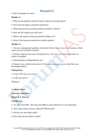 4. Don’t remember two more
Member 3:
1. What are the problems faced by Indian workers in the gulf region?
2. How does the Indian community help them?
3. What steps has the government taken to aid these workers?
4. Does the Sri Lankan issue still exist?
5. What is the opinion of the government of India on it?
6. Doesn’t the state government have another opinion?
Member 4:
1. You are a management graduate, what kind of advice can you give to a company which
wants to invest in another country?
2. We have improved our ease of doing business, what are some of the parameters on
which it is judged?
3. Salient features of India-Bahrain ties?
4. Present to me a holistic description of the country you grew up in, I don't have any
knowledge about it.
Chairperson:
1. Is the LTTE irrelevant today?
2. Is this your photo?
Thankyou.
11. Rohit Shinde
Optional -Agriculture
Board -B. S. Bassi sir
Chairperson:
1. You have done BSc. Agri and your hobby is seed collection it's very interesting.
2. How many seeds you have collected? Which seeds?
3. How do you store bajra seeds?
4. How long can the seeds be viable?
ForumIAS Offline Guidance Centre, 1st Floor, IAPL House, Opposite Metro Pillar 95-96, Karol Bagh, New Delhi-110005
Ph: 011-49878625/9821711605, Email: student@forumias.cademy, Web: blog.forumias.com
 