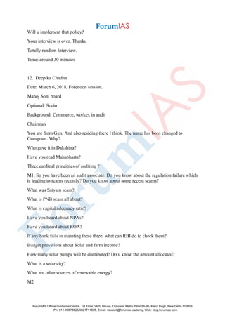 Will u implement that policy?
Your interview is over. Thanku
Totally random Interview.
Time: around 30 minutes
12. Deepika Chadha
Date: March 6, 2018, Forenoon session.
Manoj Soni board
Optional: Socio
Background: Commerce, workex in audit
Chairman
You are from Ggn. And also residing there I think. The name has been changed to
Gurugram. Why?
Who gave it in Dakshina?
Have you read Mahabharta?
Three cardinal principles of auditing ?
M1: So you have been an audit associate. Do you know about the regulation failure which
is leading to scams recently? Do you know about some recent scams?
What was Satyam scam?
What is PNB scam all about?
What is capital adequacy ratio?
Have you heard about NPAs?
Have you heard about ROA?
If any bank fails in mainting these three, what can RBI do to check them?
Budget provisions about Solar and farm income?
How many solar pumps will be distributed? Do u know the amount allocated?
What is a solar city?
What are other sources of renewable energy?
M2
ForumIAS Offline Guidance Centre, 1st Floor, IAPL House, Opposite Metro Pillar 95-96, Karol Bagh, New Delhi-110005
Ph: 011-49878625/9821711605, Email: student@forumias.cademy, Web: blog.forumias.com
 