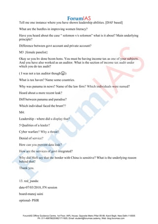 Tell me one instance where you have shown leadership abilities. [DAF based]
What are the hurdles in improving women literacy?
Have you heard about the case “ solomon v/s solomon” what is it about? Main underlying
principle?
Difference between govt account and private account?
M3 {female panelist}
Okay so you hv done bcom hons. You must be having income tax as one of your subjects.
And you have also worked as an auditor. What is the section of income tax audit under
which you do tax audit?
( I was not a tax auditor though😛)
What is tax haven? Name some countries.
Why was panama in news? Name of the law firm? Which individuals were named?
Heard about a more recent leak?
Diff between panama and paradise?
Which individual faced the brunt??
M4:
Leadership - where did u display that?
5 Qualities of a leader?
Cyber warfare? Why a threat?
Denial of service?
How can you prevent data leak?
How are the services of govt integrated?
Why did MoS say that the border with China is sensitive? What is the underlying reason
behind that?
Thank you.
13. red_panda:
date-07/03/2018, FN session
board-manoj saini
optional- PSIR
ForumIAS Offline Guidance Centre, 1st Floor, IAPL House, Opposite Metro Pillar 95-96, Karol Bagh, New Delhi-110005
Ph: 011-49878625/9821711605, Email: student@forumias.cademy, Web: blog.forumias.com
 