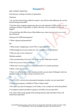 grad: computer engineering
from haryana, working in ministry of agriculture.
Chairman:
1 So, you have been living in delhi for around 1 year.Tell me what difference do you feel
between haryana and delhi?
2 You have done computer engineering, then you took optional as PSIR and now you are
working in ministry of agriculture, so quite a diversity. Can you explain how did this
happen?
3 If you had been the DM at time of Ram Rahim case, what course of action you would
have followed?
4 Reasons for USSR disintegration?
5 What is glasnot and perastroika?
M1:
1 What exactly is happening in syria? Who is supporting FSA?
2 What brought you in your current job, why you didn't go for IT industry?
3 Why sex ratio so low in Haryana?
M2(lady member):
1 Have you heard about Rosseau? Tell me his maxim? What does it mean?
2 How do you assess Indian democracy?
3 What work exactly do you do in your current job? (2-3 counter questions)
4 What is Plant Quarantine?
5 There was a famous movie from haryana recently, can you name it?(dangal); what was
the main theme of the movie and do you believe in it?
M3:
1 Two SAARC countries have pronounced emergency recently, can you name them?
2 Reason for emergency in Maldives? What is India's stand?
3 Was there any need of emergency in Sri Lanka, it was a simple law and order problem?
4 A european country's president is going to visit India, can you name him?
5 So, what will be on the agenda of the meeting between india and france? How will
french bases help India?
ForumIAS Offline Guidance Centre, 1st Floor, IAPL House, Opposite Metro Pillar 95-96, Karol Bagh, New Delhi-110005
Ph: 011-49878625/9821711605, Email: student@forumias.cademy, Web: blog.forumias.com
 