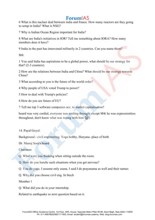 6 What is this nuclaer deal between india and france. How many reactors are they going
to setup in India? What is NSG?
7 Why is Indian Ocean Region important for India?
8 What are India's initiatives in IOR? Tell me something about IORA? How many
members does it have?
9 India in the past has intervened militarily in 2 countries. Can you name them?
M4:
1 You said India has aspirations to be a global power, what should be our strategy for
that? (2-3 counters)
2 How are the relations between India and China? What should be our strategy towards
China?
3 What according to you is the future of the world order?
4 Why people of USA voted Trump to power?
5 How to deal with Trump's policies?
6 How do you see future of EU?
7 Tell me top 3 software companies acc. to market capitalisation?
board was very cordial, everyone was smiling throught except M4( he was expressionless
throughout, don't know what was wrong with him 😝)
14. Payal Goyal:
Background - civil engineering, Yoga hobby, Haryana- place of birth
Dr. Manoj Soni's board
Chairman
Q. What were you thinking when sitting outside the room.
Q. How do you handle such situations when you get nervous?
Q. You do yoga. I assume only asana. I said I do prayanama as well and their names
Q. Why did you choose civil eng. In btech
Member 1
Q. What did you do in your internship.
Related to earthquake so next question based on it.
ForumIAS Offline Guidance Centre, 1st Floor, IAPL House, Opposite Metro Pillar 95-96, Karol Bagh, New Delhi-110005
Ph: 011-49878625/9821711605, Email: student@forumias.cademy, Web: blog.forumias.com
 