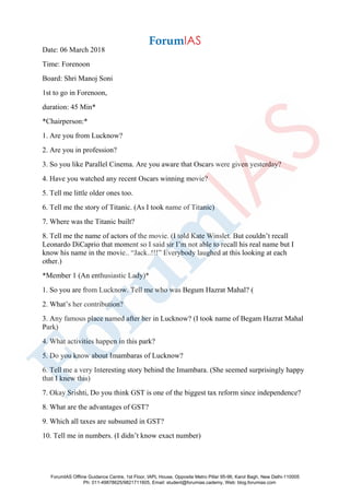 Date: 06 March 2018
Time: Forenoon
Board: Shri Manoj Soni
1st to go in Forenoon,
duration: 45 Min*
*Chairperson:*
1. Are you from Lucknow?
2. Are you in profession?
3. So you like Parallel Cinema. Are you aware that Oscars were given yesterday?
4. Have you watched any recent Oscars winning movie?
5. Tell me little older ones too.
6. Tell me the story of Titanic. (As I took name of Titanic)
7. Where was the Titanic built?
8. Tell me the name of actors of the movie. (I told Kate Winslet. But couldn’t recall
Leonardo DiCaprio that moment so I said sir I’m not able to recall his real name but I
know his name in the movie.. “Jack..!!!” Everybody laughed at this looking at each
other.)
*Member 1 (An enthusiastic Lady)*
1. So you are from Lucknow. Tell me who was Begum Hazrat Mahal? (
2. What’s her contribution?
3. Any famous place named after her in Lucknow? (I took name of Begam Hazrat Mahal
Park)
4. What activities happen in this park?
5. Do you know about Imambaras of Lucknow?
6. Tell me a very Interesting story behind the Imambara. (She seemed surprisingly happy
that I knew this)
7. Okay Srishti, Do you think GST is one of the biggest tax reform since independence?
8. What are the advantages of GST?
9. Which all taxes are subsumed in GST?
10. Tell me in numbers. (I didn’t know exact number)
ForumIAS Offline Guidance Centre, 1st Floor, IAPL House, Opposite Metro Pillar 95-96, Karol Bagh, New Delhi-110005
Ph: 011-49878625/9821711605, Email: student@forumias.cademy, Web: blog.forumias.com
 