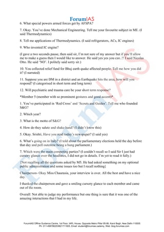 6. What special powers armed forces get by AFSPA?
7. Okay. You’ve done Mechanical Engineering. Tell me your favourite subject in ME. (I
said Thermodynamics)
8. Tell me applications of Thermodynamics. (I said refrigerators, ACs, IC engines)
9. Who invented IC engine?
(I gave a two seconds pause, then said sir, I’m not sure of my answer but if you’ll allow
me to make a guess then I would like to answer. He said yes yes you can..!! I said Nicolas
Otto. He said ‘NO’. I politely said sorry sir.)
10. You collected relief fund for Bhuj earth quake affected people. Tell me how you did
it? (I narrated)
11. Suppose you are DM in a district and an Earthquake hits the area, how will you
respond? (I categorised in short term and long term)
12. Will psychiatric and trauma care be your short term response?
*Member 5 (member with so prominent gestures and good accent)*
1. You’ve participated in ‘Red Cross’ and ‘Scouts and Guides’. Tell me who founded
S&G?
2. Which year?
3. What is the motto of S&G?
4. How do they salute and shake hand? (I didn’t know this)
5. Okay. Srishti, Have you read today’s newspaper? (I said yes)
6. What’s going on in Italy? (I told about the parliamentary elections held the day before
that day and poll outcome being a hung parliament.)
7. Which were the main competing parties? (I couldn’t recall so I said Sir I just had
cursory glance over the headlines, I did not go in details. I’m yet to read it fully.)
{Not recalling all the questions asked by M5. He had asked something on my optional
public administration and some issues too but I recall nothing}
Chairperson- Okay Miss Chaurasia, your interview is over. All the best and have a nice
day.
I thanked the chairperson and gave a smiling cursory glance to each member and came
out of the room.
Overall: Not able to judge my performance but one thing is sure that it was one of the
amazing interactions that I had in my life.
ForumIAS Offline Guidance Centre, 1st Floor, IAPL House, Opposite Metro Pillar 95-96, Karol Bagh, New Delhi-110005
Ph: 011-49878625/9821711605, Email: student@forumias.cademy, Web: blog.forumias.com
 