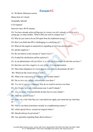 16. 7th March Afternoon session
Manoj Soni sir’s board
Geography optional
Civil engineer
Interview time :40-45 minutes
Ch: You have already achieved Digvijay (ie victory over all ) ,already in IPS at such a
young age, so many medals , What is that you want to conquer now ?
Ch: Why do you want to be an IAS apart from the traditional reasons ?
Ch: Don’t you think that IPS is challenging or a satisfying job ?
Ch: What are the negatives and positives regarding art of living administration
Ch: and the negatives ?
Ch: Do you believe in the concept of ‘need to know’?
Ch: (I asked for clarification and he explained )
Ch: As an administrator will you follow it or will you disseminate all info that you have ?
Ch: then how can it be a negative in case of Art of living organisation
Ch: Then when allegations are raised against you, will you disseminate all info ?
M1: Which are the island chains of India ?
M1: What is the importance of Andaman and Nicobar island ?
M1: Do we have any military infrastructure over there ?
M1: Yes, the tri services command. Why do we need tri services over there
M1: Do Chinese have any infrastructure near A and N islands ?
M1: Are you aware what specifically do they have in coco islands ?
M1: What are special forces ?
M1: (Gave me a hint what they are ) and asked now apply your mind and say what they
do ?
M1: Did we use them somewhere recently in a neighbouring country ?
M1: which special forces carried out surgical strikes ?
M2: Should railways be privatised ?
M2: Any speciality regarding thane about railways ?
ForumIAS Offline Guidance Centre, 1st Floor, IAPL House, Opposite Metro Pillar 95-96, Karol Bagh, New Delhi-110005
Ph: 011-49878625/9821711605, Email: student@forumias.cademy, Web: blog.forumias.com
 