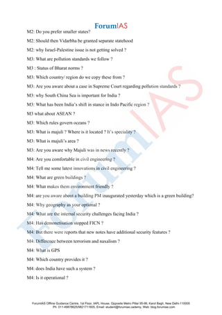 M2: Do you prefer smaller states?
M2: Should then Vidarbha be granted separate statehood
M2: why Israel-Palestine issue is not getting solved ?
M3: What are pollution standards we follow ?
M3 : Status of Bharat norms ?
M3: Which country/ region do we copy these from ?
M3: Are you aware about a case in Supreme Court regarding pollution standards ?
M3: why South China Sea is important for India ?
M3: What has been India’s shift in stance in Indo Pacific region ?
M3 what about ASEAN ?
M3: Which rules govern oceans ?
M3: What is majuli ? Where is it located ? It’s speciality ?
M3: What is majuli’s area ?
M3: Are you aware why Majuli was in news recently ?
M4: Are you comfortable in civil engineering ?
M4: Tell me some latest innovations in civil engineering ?
M4: What are green buildings ?
M4: What makes them environment friendly ?
M4: are you aware about a building PM inaugurated yesterday which is a green building?
M4: Why geography as your optional ?
M4: What are the internal security challenges facing India ?
M4: Has demonetisation stopped FICN ?
M4: But there were reports that new notes have additional security features ?
M4: Difference between terrorism and naxalism ?
M4: What is GPS
M4: Which country provides it ?
M4: does India have such a system ?
M4: Is it operational ?
ForumIAS Offline Guidance Centre, 1st Floor, IAPL House, Opposite Metro Pillar 95-96, Karol Bagh, New Delhi-110005
Ph: 011-49878625/9821711605, Email: student@forumias.cademy, Web: blog.forumias.com
 
