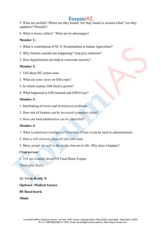 5. What are orchids? Where are they found? Are they found in western Ghat? Are they
epiphytic? Parasitic?
6. What is tissue culture? What are its advantages?
Member 1:
1. What is contribution of M. S. Swaminathan in Indian Agriculture?
2. Why farmers suicides are happening? And give solutions?
3. How digitalisation can help to overcome security?
Member 2:
1. Tell about BT cotton issue.
2. What are your views on GM crops?
3. In which country GM food is grown?
4. What happened to GM mustard and GM brinjal?
Member 3:
1. Interlinking of rivers and its technical problems
2. How role of farmers can be increased in markets chain?
3. How can food adulteration can be controlled?
Member 4:
1. What is emotional intelligence? Example of how it can be used in administration.
2. How u will motivate yourself and your team
3. Many people do well in the studies but not in life. Why does it happen?
Chairperson:
1. Tell me in detail about PM Fasal Bima Yojana
Thank you, Rohit.
12. Vivek Reddy N
Optional -Medical Science
BS Bassi board.
30min
ForumIAS Offline Guidance Centre, 1st Floor, IAPL House, Opposite Metro Pillar 95-96, Karol Bagh, New Delhi-110005
Ph: 011-49878625/9821711605, Email: student@forumias.cademy, Web: blog.forumias.com
 