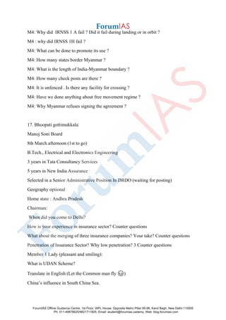 M4: Why did IRNSS 1 A fail ? Did it fail during landing or in orbit ?
M4 : why did IRNSS 1H fail ?
M4: What can be done to promote its use ?
M4: How many states border Myanmar ?
M4: What is the length of India-Myanmar boundary ?
M4: How many check posts are there ?
M4: It is unfenced . Is there any facility for crossing ?
M4: Have we done anything about free movement regime ?
M4: Why Myanmar refuses signing the agreement ?
17. Bhoopati gottimukkala:
Manoj Soni Board
8th March afternoon (1st to go)
B.Tech., Electrical and Electronics Engineering
3 years in Tata Consultancy Services
5 years in New India Assurance
Selected in a Senior Administrative Position In DRDO (waiting for posting)
Geography optional
Home state : Andhra Pradesh
Chairman:
When did you come to Delhi?
How is your experience in insurance sector? Counter questions
What about the merging of three insurance companies? Your take? Counter questions
Penetration of Insurance Sector? Why low penetration? 3 Counter questions
Member 1 Lady (pleasant and smiling):
What is UDAN Scheme?
Translate in English (Let the Common man fly 😊)
China’s influence in South China Sea.
ForumIAS Offline Guidance Centre, 1st Floor, IAPL House, Opposite Metro Pillar 95-96, Karol Bagh, New Delhi-110005
Ph: 011-49878625/9821711605, Email: student@forumias.cademy, Web: blog.forumias.com
 