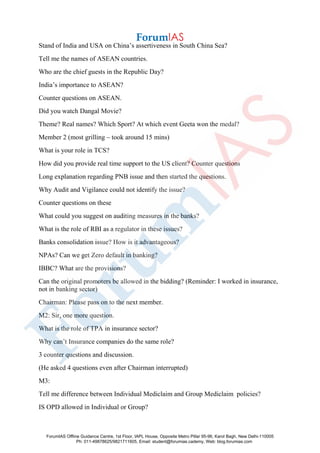 Stand of India and USA on China’s assertiveness in South China Sea?
Tell me the names of ASEAN countries.
Who are the chief guests in the Republic Day?
India’s importance to ASEAN?
Counter questions on ASEAN.
Did you watch Dangal Movie?
Theme? Real names? Which Sport? At which event Geeta won the medal?
Member 2 (most grilling – took around 15 mins)
What is your role in TCS?
How did you provide real time support to the US client? Counter questions
Long explanation regarding PNB issue and then started the questions.
Why Audit and Vigilance could not identify the issue?
Counter questions on these
What could you suggest on auditing measures in the banks?
What is the role of RBI as a regulator in these issues?
Banks consolidation issue? How is it advantageous?
NPAs? Can we get Zero default in banking?
IBBC? What are the provisions?
Can the original promoters be allowed in the bidding? (Reminder: I worked in insurance,
not in banking sector)
Chairman: Please pass on to the next member.
M2: Sir, one more question.
What is the role of TPA in insurance sector?
Why can’t Insurance companies do the same role?
3 counter questions and discussion.
(He asked 4 questions even after Chairman interrupted)
M3:
Tell me difference between Individual Mediclaim and Group Mediclaim policies?
IS OPD allowed in Individual or Group?
ForumIAS Offline Guidance Centre, 1st Floor, IAPL House, Opposite Metro Pillar 95-96, Karol Bagh, New Delhi-110005
Ph: 011-49878625/9821711605, Email: student@forumias.cademy, Web: blog.forumias.com
 
