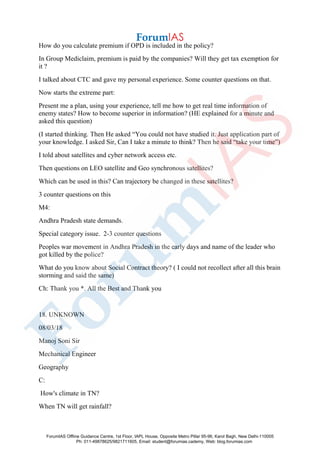 How do you calculate premium if OPD is included in the policy?
In Group Mediclaim, premium is paid by the companies? Will they get tax exemption for
it ?
I talked about CTC and gave my personal experience. Some counter questions on that.
Now starts the extreme part:
Present me a plan, using your experience, tell me how to get real time information of
enemy states? How to become superior in information? (HE explained for a minute and
asked this question)
(I started thinking. Then He asked “You could not have studied it. Just application part of
your knowledge. I asked Sir, Can I take a minute to think? Then he said “take your time”)
I told about satellites and cyber network access etc.
Then questions on LEO satellite and Geo synchronous satellites?
Which can be used in this? Can trajectory be changed in these satellites?
3 counter questions on this
M4:
Andhra Pradesh state demands.
Special category issue. 2-3 counter questions
Peoples war movement in Andhra Pradesh in the early days and name of the leader who
got killed by the police?
What do you know about Social Contract theory? ( I could not recollect after all this brain
storming and said the same)
Ch: Thank you *. All the Best and Thank you
18. UNKNOWN
08/03/18
Manoj Soni Sir
Mechanical Engineer
Geography
C:
How's climate in TN?
When TN will get rainfall?
ForumIAS Offline Guidance Centre, 1st Floor, IAPL House, Opposite Metro Pillar 95-96, Karol Bagh, New Delhi-110005
Ph: 011-49878625/9821711605, Email: student@forumias.cademy, Web: blog.forumias.com
 