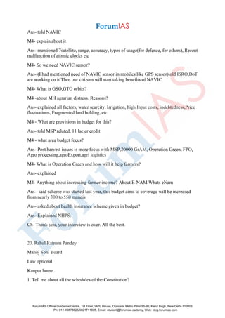 Ans- told NAVIC
M4- explain about it
Ans- mentioned 7satellite, range, accuracy, types of usage(for defence, for others), Recent
malfunction of atomic clocks etc
M4- So we need NAVIC sensor?
Ans- (I had mentioned need of NAVIC sensor in mobiles like GPS sensor)told ISRO,DoT
are working on it.Then our citizens will start taking benefits of NAVIC
M4- What is GSO,GTO orbits?
M4 -about MH agrarian distress. Reasons?
Ans- explained all factors, water scarcity, Irrigation, high Input costs, indebtedness,Price
fluctuations, Fragmented land holding, etc
M4 - What are provisions in budget for this?
Ans- told MSP related, 11 lac cr credit
M4 - what area budget focus?
Ans- Post harvest issues is more focus with MSP,20000 GrAM, Operation Green, FPO,
Agro processing,agroExport,agri logistics
M4- What is Operation Green and how will it help farmers?
Ans- explained
M4- Anything about increasing farmer income? About E-NAM.Whats eNam
Ans- said scheme was started last year, this budget aims to coverage will be increased
from nearly 300 to 550 mandis
Ans- asked about health insurance scheme given in budget?
Ans- Explained NHPS.
Ch- Thank you, your interview is over. All the best.
20. Rahul Ratnam Pandey
Manoj Soni Board
Law optional
Kanpur home
1. Tell me about all the schedules of the Constitution?
ForumIAS Offline Guidance Centre, 1st Floor, IAPL House, Opposite Metro Pillar 95-96, Karol Bagh, New Delhi-110005
Ph: 011-49878625/9821711605, Email: student@forumias.cademy, Web: blog.forumias.com
 