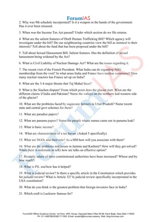 2. Why was 9th schedule incorporated? Is it a weapon in the hands of the government.
Has it ever been misused.
3. When was the Income Tax Act passed? Under which section do we file returns.
4. What are the salient features of Draft Human Trafficking Bill? Which agency will
investigate under the bill? Do our neighbouring countries view the bill as inimical to their
interests? Tell about the fund that has been proposed under the bill?
5. Tell about Sexual Harassment Bill. Salient features. Has the definition of sexual
harassment being widened by the Act?
6. What is Civil Liability of Nuclear Damage Act? What are the issues regarding it.
7. The recent visit of the French President. What India can do regarding NSG
membership from the visit? In what areas India and France have nuclear commerce? How
many nuclear reactors has France set up on India?
8. What are the 3-4 major threats that Taj Mahal faces?
9. What is the Siachen dispute? From which point does the glacier start. What are the
different claims if India and Pakistan? Name the valleys on the northern and western side
of the glacier?
10. What are the problems faced by sugarcane farmers in Uttar Pradesh? Name recent
state and central govt schemes for them?
11. What are paradise papers?
12. What are panama papers? Name the people whose names came out in panama leak?
13. What is basic income?
14. What are characteristics of a tax haven. (Asked 5 specifically).
15. What are NGOs and their role? As a DM how will you associate with them?
16. What are the problems and issues in Jammu and Kashmir? How will they get solved?
When there is stalemate in talks how are talks an effective option?
17. Recently salary of three constitutional authorities have been increased? Whose and by
how much?
18. What is PIL and how has it helped?
19. What is judicial review? Is there a specific article in the Constitution which provides
for judicial review? What is Article 32? Is judicial review specifically incorporated in the
USA constitution?
20. What do you think is the greatest problem that foreign investors face in India?
21. Which craft is Lucknow famous for?
ForumIAS Offline Guidance Centre, 1st Floor, IAPL House, Opposite Metro Pillar 95-96, Karol Bagh, New Delhi-110005
Ph: 011-49878625/9821711605, Email: student@forumias.cademy, Web: blog.forumias.com
 