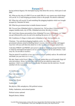 having technical degree). He interrupted saying what about this service, which post (I said
DM).
M3: What are the roles of a DM? If you are made DM of a very remote area which things
will you do 1st. (I said bringing governance closer to the people. He asked to elaborate).
M3: What else will you do? (I said something like plugging loopholes which was brought
up again by Chairman Sir later).
M4: What has government done to double farmers income?
M4: You are from Allahabad which is a historical city. Tell me about Allahabad (told
sangam, kumbha mela, city of PMs, Allahabad university 4th oldest in India).
M4: Aren't there famous personalities from Allahabad? So many writers,poets, etc? Didn't
you get influenced by your city and write anything like poems etc? (I said no)
M4: Conditions of villages in India and in Allahabad as well, their problems, etc.
Chairman : You said about plugging loopholes earlier. As a DM, choose any 2
government schemes aimed at doubling farmer's income, identify loopholes and suggest
ways how will you curb them (he asked me to take my time and use paper-pencil too).
I told abou PMKSY and PMFBY and started to tell about identifying proper beneficiaries
to which he interrupted and asked to tell me specific loopholes in the said schemes. I said
sorry Sir, I'm not able to recollect.
Then he asked if I would like to have tea/coffee to which I politely said no. He smiled and
said thank you your interview is over.
My take: Super cordial board. Manoj sir is so soft spoken that you will instantly forget all
your nervousness. Being 1st timer, they didn't grill me nor asked too many cross
questions. I didn't even realize that it was already 30 minutes into the interview. Overall
satisfied with the experience
22. Vedbhushan:
Date 12th march 2018
Afternoon session
Manoj Soni Board
Vedbhushan
Bsc physics, MSc astrophysics, MA political science
Hobby- badminton, motivational speaker
Political science optional
Bargarh district, Odisha
ForumIAS Offline Guidance Centre, 1st Floor, IAPL House, Opposite Metro Pillar 95-96, Karol Bagh, New Delhi-110005
Ph: 011-49878625/9821711605, Email: student@forumias.cademy, Web: blog.forumias.com
 