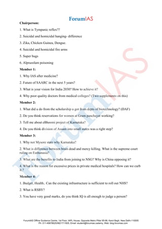 Chairperson:
1. What is Tympanic reflex??
2. Suicidal and homicidal hanging- difference
3. Zika, Chicken Guinea, Dengue.
4. Suicidal and homicidal fire arms
5. Super bugs
6. Alprazolam poisoning
Member 1:
1. Why IAS after medicine?
2. Future of SAARC in the next 5 years?
3. What is your vision for India 2030? How to achieve it?
4. Why poor quality doctors from medical colleges? (Two supplements on this)
Member 2:
1. What did u do from the scholarship u got from depts of biotechnology? (DAF)
2. Do you think reservations for women at Gram panchayat working?
3. Tell me about eBhoomi project of Karnataka?
4. Do you think division of Assam into small states was a right step?
Member 3:
1. Why not Mysore state why Karnataka?
2. What is difference between brain dead and mercy killing. What is the supreme court
ruling on Euthanasia?
3. What are the benefits to India from joining to NSG? Why is China opposing it?
4. What is the reason for excessive prices in private medical hospitals? How can we curb
it.?
Member 4:
1. Budget, Health.. Can the existing infrastructure is sufficient to roll out NHS?
2. What is RSBY?
3. You have very good marks, do you think IQ is all enough to judge a person?
ForumIAS Offline Guidance Centre, 1st Floor, IAPL House, Opposite Metro Pillar 95-96, Karol Bagh, New Delhi-110005
Ph: 011-49878625/9821711605, Email: student@forumias.cademy, Web: blog.forumias.com
 