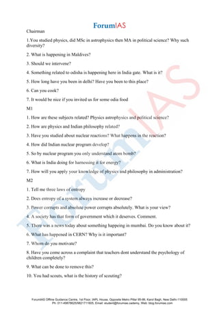 Chairman
1.You studied physics, did MSc in astrophysics then MA in political science? Why such
diversity?
2. What is happening in Maldives?
3. Should we intervene?
4. Something related to odisha is happening here in India gate. What is it?
5. How long have you been in delhi? Have you been to this place?
6. Can you cook?
7. It would be nice if you invited us for some odia food
M1
1. How are these subjects related? Physics astrophysics and political science?
2. How are physics and Indian philosophy related?
3. Have you studied about nuclear reactions? What happens in the reaction?
4. How did Indian nuclear program develop?
5. So by nuclear program you only understand atom bomb?
6. What is India doing for harnessing it for energy?
7. How will you apply your knowledge of physics and philosophy in administration?
M2
1. Tell me three laws of entropy
2. Does entropy of a system always increase or decrease?
3. Power corrupts and absolute power corrupts absolutely. What is your view?
4. A society has that form of government which it deserves. Comment.
5. There was a news today about something happeing in mumbai. Do you know about it?
6. What has happened in CERN? Why is it important?
7. Whom do you motivate?
8. Have you come across a complaint that teachers dont understand the psychology of
children completely?
9. What can be done to remove this?
10. You had scouts, what is the history of scouting?
ForumIAS Offline Guidance Centre, 1st Floor, IAPL House, Opposite Metro Pillar 95-96, Karol Bagh, New Delhi-110005
Ph: 011-49878625/9821711605, Email: student@forumias.cademy, Web: blog.forumias.com
 