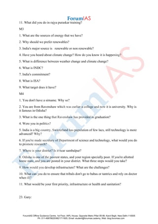 11. What did you do in rajya puraskar training?
M3
1. What are the sources of energy that we have?
2. Why should we prefer renewables?
3. India's major source is renewable or non renewable?
4. Have you heard about climate change? How do you know it is happening?
5. What is difference between weather change and climate change?
6. What is INDC?
7. India's commitment?
8. What is ISA?
9. What target does it have?
M4
1. You don't have a sirname. Why so?
2. You are from Ravenshaw which was earlier a college and now it is university. Why is
it famous in Odisha?
3. What is the one thing that Ravenshaw has provided in graduation?
4. Were you in politics?
5. India is a big country, Switzerland has population of few lacs, still technology is more
advanced? Why?
6. If you're made secretary of Department of science and technology, what would you do
to promote research?
7. Where is your district? Is it near sambalpur?
8. Odisha is one of the poorest states, and your region specially poor. If you're allotted
home state, and you are posted in your district. What three steps would you take?
9. How would you develop infrastructure? What are the challenges?
10. What can you do to ensure that tribals don't go to babas or tantrics and rely on doctor
when ill?
11. What would be your first priority, infrastructure or health and sanitation?
23. Gary:
ForumIAS Offline Guidance Centre, 1st Floor, IAPL House, Opposite Metro Pillar 95-96, Karol Bagh, New Delhi-110005
Ph: 011-49878625/9821711605, Email: student@forumias.cademy, Web: blog.forumias.com
 
