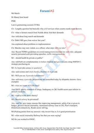 9th March
Dr Manoj Soni board
PSIR
Last to go(morning session) 35 Min
Ch - Lengthy question but basically why civil services when country needs more doctors.
Ch - what is farmers march from Nashik about And their demands
Ans- told about long march and demands
Ch- Didn't MH gave loan waiver last year?
Ans-explained about problems in implementation
Ch- Marches may turn violent, as a officer, what steps will you take?
Ans- Recent NDMA guidelines on crowd management,maintain law and order, adequate
security personnel,curb provoking speeches, traffic management,etc
M1 - should health be private or public?
Ans- told both are complementary in Indian situation and gave reasons citing NHP2017,
strategic purchasing,etc
M1- Is Ayurveda science or quackery?
Ans- said science and cited charaka, doctrine of Ayurveda
M1- Will you use Ayurveda in treatment?
Ans- said many ayurvedic preparations are prescribed today by allopathic doctors. Gave
examples
M1- what are issues AYUSH face?
Ans- R&D, quality standards of drugs, Inadequacy in 2&3 health sector,seen inferior to
western medicine,
M1- what is trickle down theory?
M1- Should railway be privatised?
Ans- said No, gave many reasons-like improving management, safety,4 lac cr given in
budget, positive Social externality, mentioned railway issue in UK, Poor's transport,
Hinterland connectivity, Roads sector still lag.
M1(Picking points from my answer)- why invest 4 lac cr, Is it good prioritisation
M1- what social externality Railway has that you were saying?
M2-So you worked in ONGC,
ForumIAS Offline Guidance Centre, 1st Floor, IAPL House, Opposite Metro Pillar 95-96, Karol Bagh, New Delhi-110005
Ph: 011-49878625/9821711605, Email: student@forumias.cademy, Web: blog.forumias.com
 