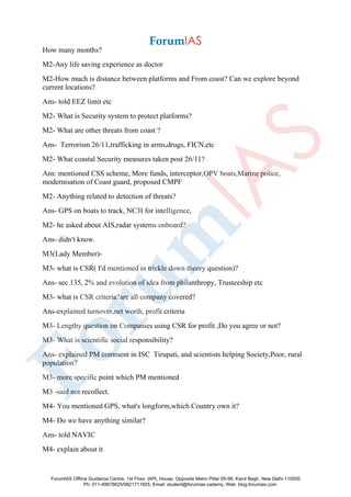 How many months?
M2-Any life saving experience as doctor
M2-How much is distance between platforms and From coast? Can we explore beyond
current locations?
Ans- told EEZ limit etc
M2- What is Security system to protect platforms?
M2- What are other threats from coast ?
Ans- Terrorism 26/11,trafficking in arms,drugs, FICN,etc
M2- What coastal Security measures taken post 26/11?
Ans: mentioned CSS scheme, More funds, interceptor,OPV boats,Marine police,
modernisation of Coast guard, proposed CMPF
M2- Anything related to detection of threats?
Ans- GPS on boats to track, NC3I for intelligence,
M2- he asked about AIS,radar systems onboard?
Ans- didn't know.
M3(Lady Member)-
M3- what is CSR( I'd mentioned in trickle down theory question)?
Ans- sec 135, 2% and evolution of idea from philanthropy, Trusteeship etc
M3- what is CSR criteria?are all company covered?
Ans-explained turnover,net worth, profit criteria
M3- Lengthy question on Companies using CSR for profit ,Do you agree or not?
M3- What is scientific social responsibility?
Ans- explained PM comment in ISC Tirupati, and scientists helping Society,Poor, rural
population?
M3- more specific point which PM mentioned
M3 -said not recollect.
M4- You mentioned GPS, what's longform,which Country own it?
M4- Do we have anything similar?
Ans- told NAVIC
M4- explain about it
ForumIAS Offline Guidance Centre, 1st Floor, IAPL House, Opposite Metro Pillar 95-96, Karol Bagh, New Delhi-110005
Ph: 011-49878625/9821711605, Email: student@forumias.cademy, Web: blog.forumias.com
 