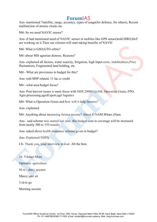 Ans- mentioned 7satellite, range, accuracy, types of usage(for defence, for others), Recent
malfunction of atomic clocks etc
M4- So we need NAVIC sensor?
Ans- (I had mentioned need of NAVIC sensor in mobiles like GPS sensor)told ISRO,DoT
are working on it.Then our citizens will start taking benefits of NAVIC
M4- What is GSO,GTO orbits?
M4 -about MH agrarian distress. Reasons?
Ans- explained all factors, water scarcity, Irrigation, high Input costs, indebtedness,Price
fluctuations, Fragmented land holding, etc
M4 - What are provisions in budget for this?
Ans- told MSP related, 11 lac cr credit
M4 - what area budget focus?
Ans- Post harvest issues is more focus with MSP,20000 GrAM, Operation Green, FPO,
Agro processing,agroExport,agri logistics
M4- What is Operation Green and how will it help farmers?
Ans- explained
M4- Anything about increasing farmer income? About E-NAM.Whats eNam
Ans- said scheme was started last year, this budget aims to coverage will be increased
from nearly 300 to 550 mandis
Ans- asked about health insurance scheme given in budget?
Ans- Explained NHPS.
Ch- Thank you, your interview is over. All the best.
24. Vikrant More
Optional- agriculture
M.sc - dairy science
Manoj soni sir
3 rd to go
Morning session
ForumIAS Offline Guidance Centre, 1st Floor, IAPL House, Opposite Metro Pillar 95-96, Karol Bagh, New Delhi-110005
Ph: 011-49878625/9821711605, Email: student@forumias.cademy, Web: blog.forumias.com
 