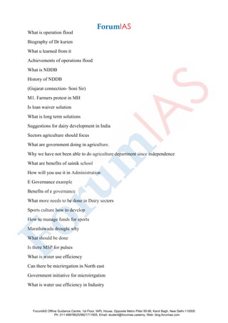 What is operation flood
Biography of Dr kurien
What u learned from it
Achievements of operations flood
What is NDDB
History of NDDB
(Gujarat connection- Soni Sir)
M1. Farmers protest in MH
Is loan waiver solution
What is long term solutions
Suggestions for dairy development in India
Sectors agriculture should focus
What are government doing in agriculture.
Why we have not been able to do agriculture department since independence
What are benefits of sainik school
How will you use it in Administration
E Governance example
Benefits of e governance
What more needs to be done in Dairy sectors
Sports culture how to develop
How to manage funds for sports
Marathawada drought why
What should be done
Is there MSP for pulses
What is water use efficiency
Can there be micrirrgation in North east
Government initiative for microirrgation
What is water use efficiency in Industry
ForumIAS Offline Guidance Centre, 1st Floor, IAPL House, Opposite Metro Pillar 95-96, Karol Bagh, New Delhi-110005
Ph: 011-49878625/9821711605, Email: student@forumias.cademy, Web: blog.forumias.com
 